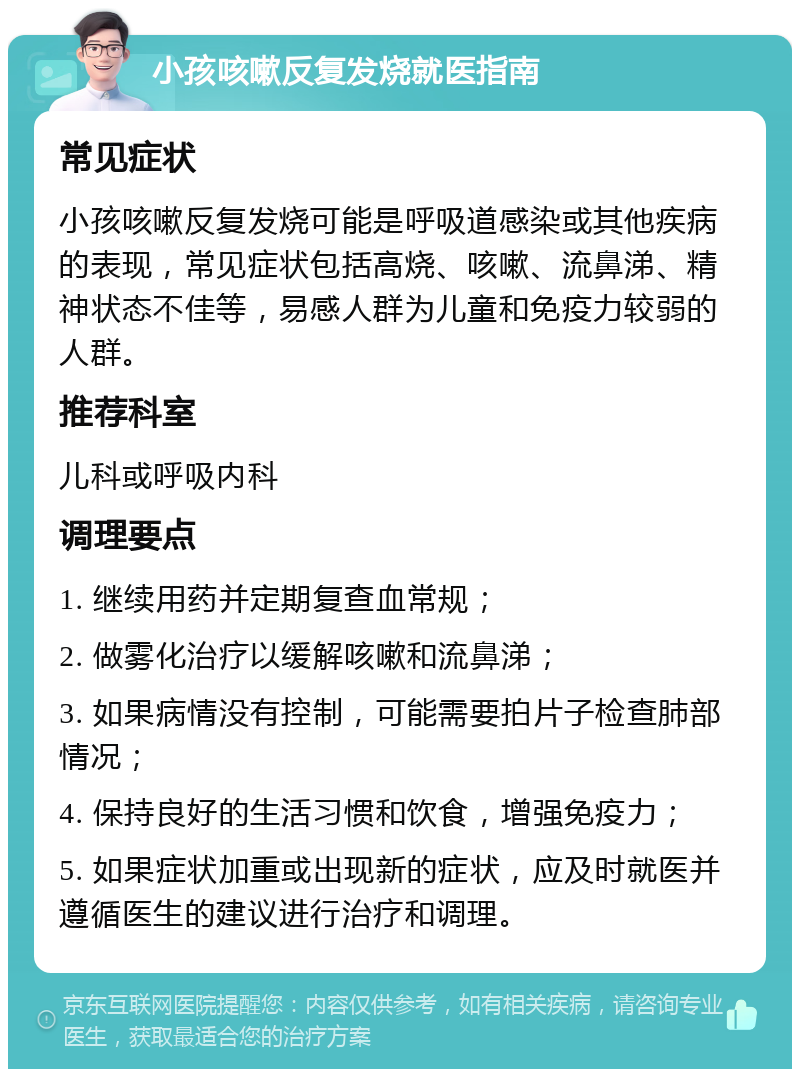 小孩咳嗽反复发烧就医指南 常见症状 小孩咳嗽反复发烧可能是呼吸道感染或其他疾病的表现，常见症状包括高烧、咳嗽、流鼻涕、精神状态不佳等，易感人群为儿童和免疫力较弱的人群。 推荐科室 儿科或呼吸内科 调理要点 1. 继续用药并定期复查血常规； 2. 做雾化治疗以缓解咳嗽和流鼻涕； 3. 如果病情没有控制，可能需要拍片子检查肺部情况； 4. 保持良好的生活习惯和饮食，增强免疫力； 5. 如果症状加重或出现新的症状，应及时就医并遵循医生的建议进行治疗和调理。