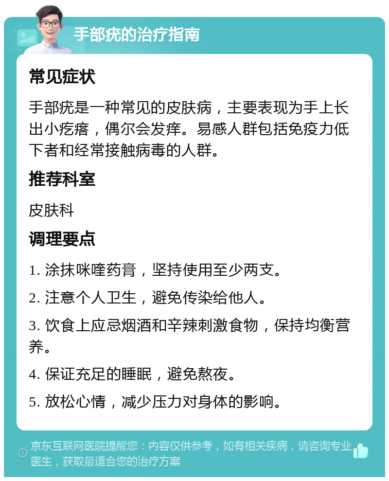 手部疣的治疗指南 常见症状 手部疣是一种常见的皮肤病，主要表现为手上长出小疙瘩，偶尔会发痒。易感人群包括免疫力低下者和经常接触病毒的人群。 推荐科室 皮肤科 调理要点 1. 涂抹咪喹药膏，坚持使用至少两支。 2. 注意个人卫生，避免传染给他人。 3. 饮食上应忌烟酒和辛辣刺激食物，保持均衡营养。 4. 保证充足的睡眠，避免熬夜。 5. 放松心情，减少压力对身体的影响。