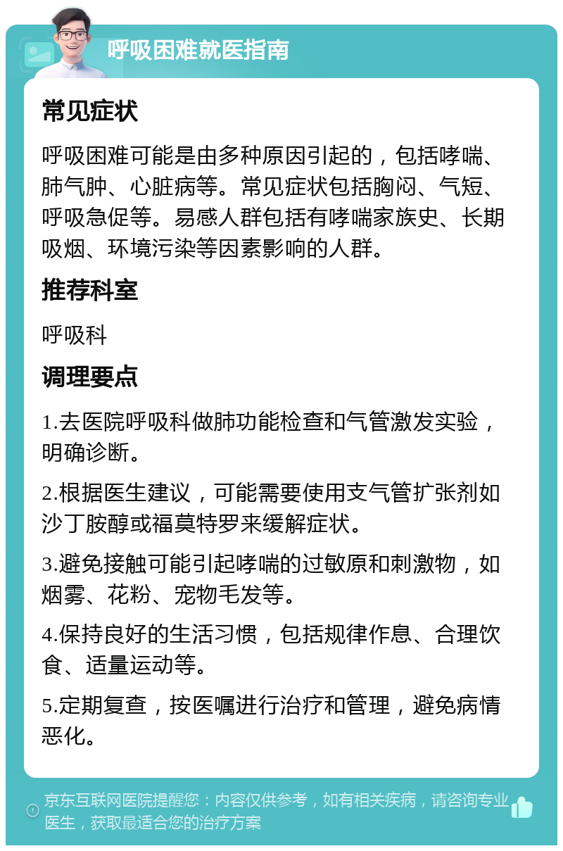 呼吸困难就医指南 常见症状 呼吸困难可能是由多种原因引起的，包括哮喘、肺气肿、心脏病等。常见症状包括胸闷、气短、呼吸急促等。易感人群包括有哮喘家族史、长期吸烟、环境污染等因素影响的人群。 推荐科室 呼吸科 调理要点 1.去医院呼吸科做肺功能检查和气管激发实验，明确诊断。 2.根据医生建议，可能需要使用支气管扩张剂如沙丁胺醇或福莫特罗来缓解症状。 3.避免接触可能引起哮喘的过敏原和刺激物，如烟雾、花粉、宠物毛发等。 4.保持良好的生活习惯，包括规律作息、合理饮食、适量运动等。 5.定期复查，按医嘱进行治疗和管理，避免病情恶化。