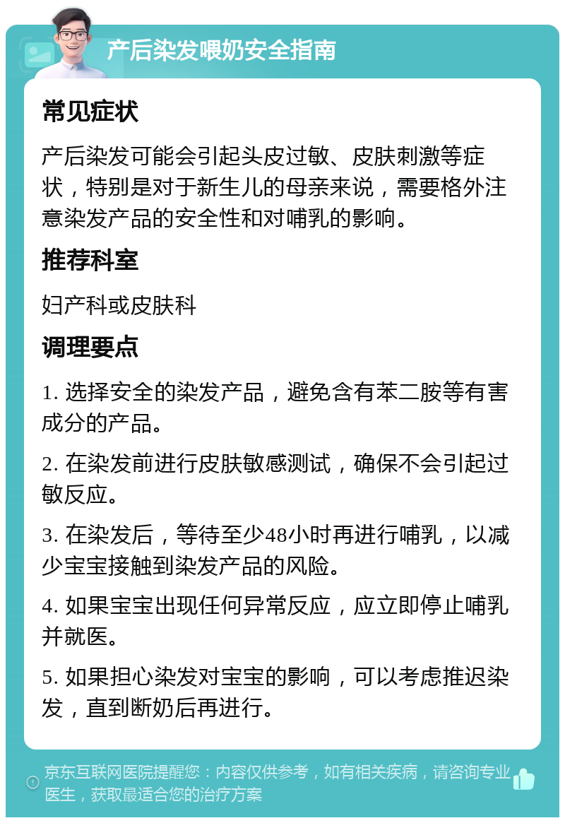 产后染发喂奶安全指南 常见症状 产后染发可能会引起头皮过敏、皮肤刺激等症状，特别是对于新生儿的母亲来说，需要格外注意染发产品的安全性和对哺乳的影响。 推荐科室 妇产科或皮肤科 调理要点 1. 选择安全的染发产品，避免含有苯二胺等有害成分的产品。 2. 在染发前进行皮肤敏感测试，确保不会引起过敏反应。 3. 在染发后，等待至少48小时再进行哺乳，以减少宝宝接触到染发产品的风险。 4. 如果宝宝出现任何异常反应，应立即停止哺乳并就医。 5. 如果担心染发对宝宝的影响，可以考虑推迟染发，直到断奶后再进行。