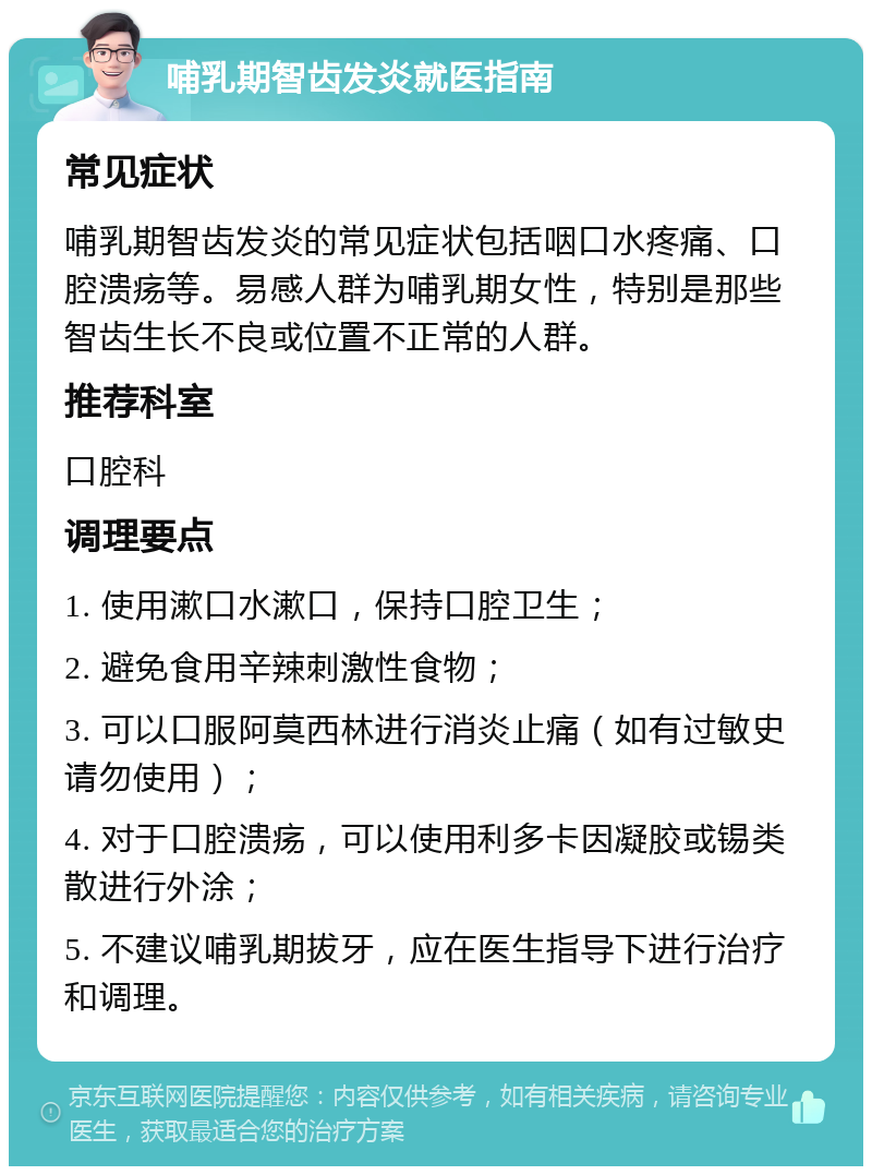 哺乳期智齿发炎就医指南 常见症状 哺乳期智齿发炎的常见症状包括咽口水疼痛、口腔溃疡等。易感人群为哺乳期女性，特别是那些智齿生长不良或位置不正常的人群。 推荐科室 口腔科 调理要点 1. 使用漱口水漱口，保持口腔卫生； 2. 避免食用辛辣刺激性食物； 3. 可以口服阿莫西林进行消炎止痛（如有过敏史请勿使用）； 4. 对于口腔溃疡，可以使用利多卡因凝胶或锡类散进行外涂； 5. 不建议哺乳期拔牙，应在医生指导下进行治疗和调理。