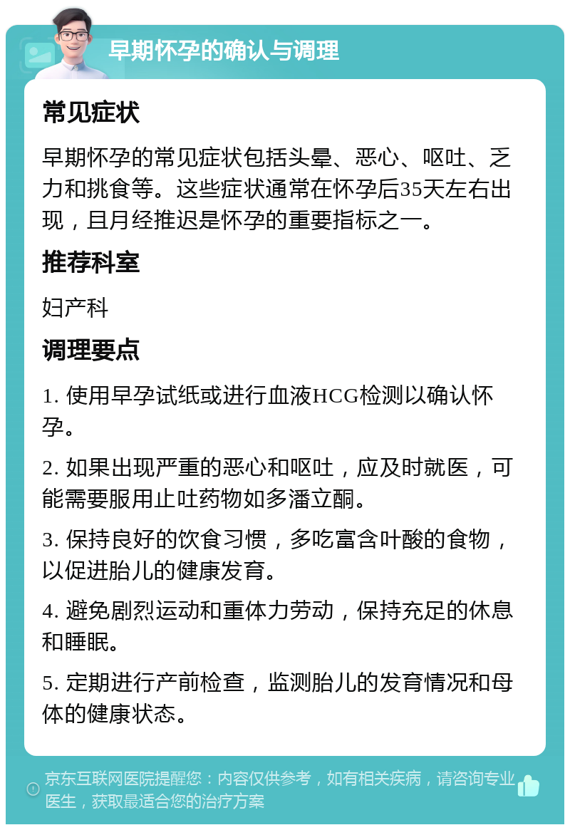 早期怀孕的确认与调理 常见症状 早期怀孕的常见症状包括头晕、恶心、呕吐、乏力和挑食等。这些症状通常在怀孕后35天左右出现，且月经推迟是怀孕的重要指标之一。 推荐科室 妇产科 调理要点 1. 使用早孕试纸或进行血液HCG检测以确认怀孕。 2. 如果出现严重的恶心和呕吐，应及时就医，可能需要服用止吐药物如多潘立酮。 3. 保持良好的饮食习惯，多吃富含叶酸的食物，以促进胎儿的健康发育。 4. 避免剧烈运动和重体力劳动，保持充足的休息和睡眠。 5. 定期进行产前检查，监测胎儿的发育情况和母体的健康状态。