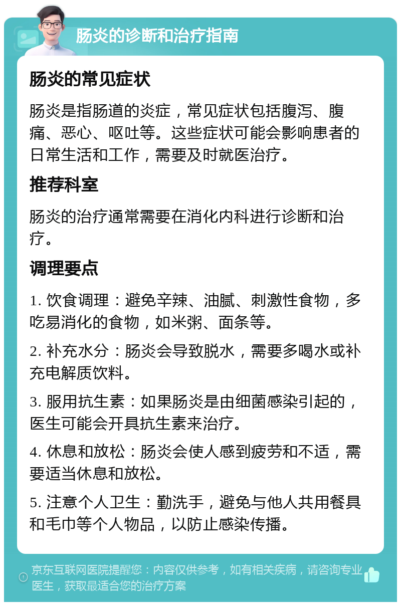 肠炎的诊断和治疗指南 肠炎的常见症状 肠炎是指肠道的炎症，常见症状包括腹泻、腹痛、恶心、呕吐等。这些症状可能会影响患者的日常生活和工作，需要及时就医治疗。 推荐科室 肠炎的治疗通常需要在消化内科进行诊断和治疗。 调理要点 1. 饮食调理：避免辛辣、油腻、刺激性食物，多吃易消化的食物，如米粥、面条等。 2. 补充水分：肠炎会导致脱水，需要多喝水或补充电解质饮料。 3. 服用抗生素：如果肠炎是由细菌感染引起的，医生可能会开具抗生素来治疗。 4. 休息和放松：肠炎会使人感到疲劳和不适，需要适当休息和放松。 5. 注意个人卫生：勤洗手，避免与他人共用餐具和毛巾等个人物品，以防止感染传播。