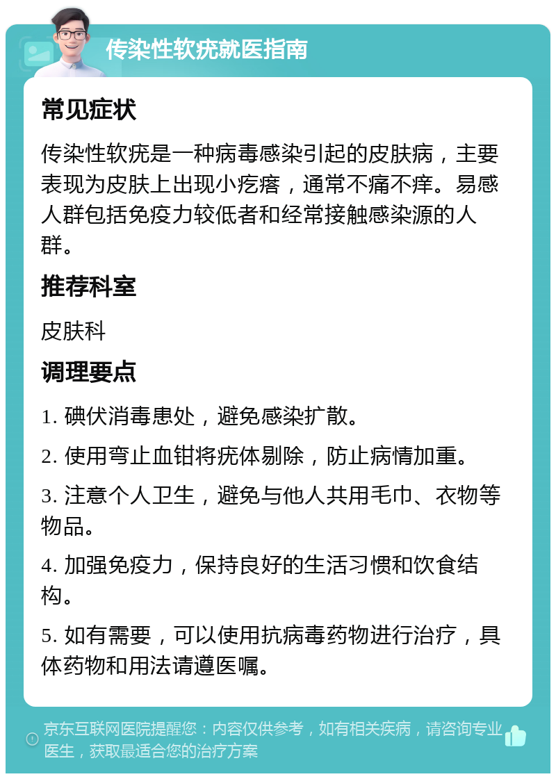 传染性软疣就医指南 常见症状 传染性软疣是一种病毒感染引起的皮肤病，主要表现为皮肤上出现小疙瘩，通常不痛不痒。易感人群包括免疫力较低者和经常接触感染源的人群。 推荐科室 皮肤科 调理要点 1. 碘伏消毒患处，避免感染扩散。 2. 使用弯止血钳将疣体剔除，防止病情加重。 3. 注意个人卫生，避免与他人共用毛巾、衣物等物品。 4. 加强免疫力，保持良好的生活习惯和饮食结构。 5. 如有需要，可以使用抗病毒药物进行治疗，具体药物和用法请遵医嘱。