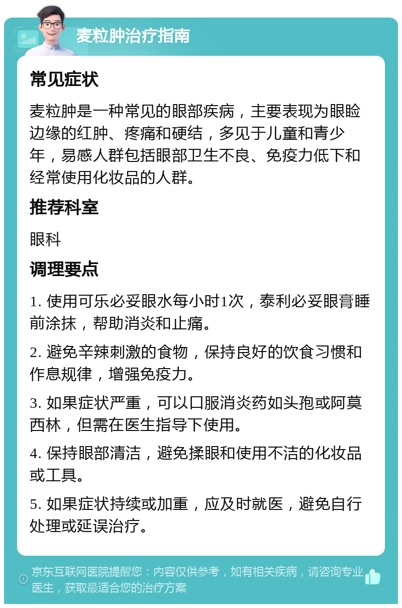 麦粒肿治疗指南 常见症状 麦粒肿是一种常见的眼部疾病，主要表现为眼睑边缘的红肿、疼痛和硬结，多见于儿童和青少年，易感人群包括眼部卫生不良、免疫力低下和经常使用化妆品的人群。 推荐科室 眼科 调理要点 1. 使用可乐必妥眼水每小时1次，泰利必妥眼膏睡前涂抹，帮助消炎和止痛。 2. 避免辛辣刺激的食物，保持良好的饮食习惯和作息规律，增强免疫力。 3. 如果症状严重，可以口服消炎药如头孢或阿莫西林，但需在医生指导下使用。 4. 保持眼部清洁，避免揉眼和使用不洁的化妆品或工具。 5. 如果症状持续或加重，应及时就医，避免自行处理或延误治疗。