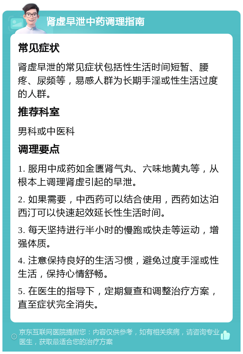 肾虚早泄中药调理指南 常见症状 肾虚早泄的常见症状包括性生活时间短暂、腰疼、尿频等，易感人群为长期手淫或性生活过度的人群。 推荐科室 男科或中医科 调理要点 1. 服用中成药如金匮肾气丸、六味地黄丸等，从根本上调理肾虚引起的早泄。 2. 如果需要，中西药可以结合使用，西药如达泊西汀可以快速起效延长性生活时间。 3. 每天坚持进行半小时的慢跑或快走等运动，增强体质。 4. 注意保持良好的生活习惯，避免过度手淫或性生活，保持心情舒畅。 5. 在医生的指导下，定期复查和调整治疗方案，直至症状完全消失。