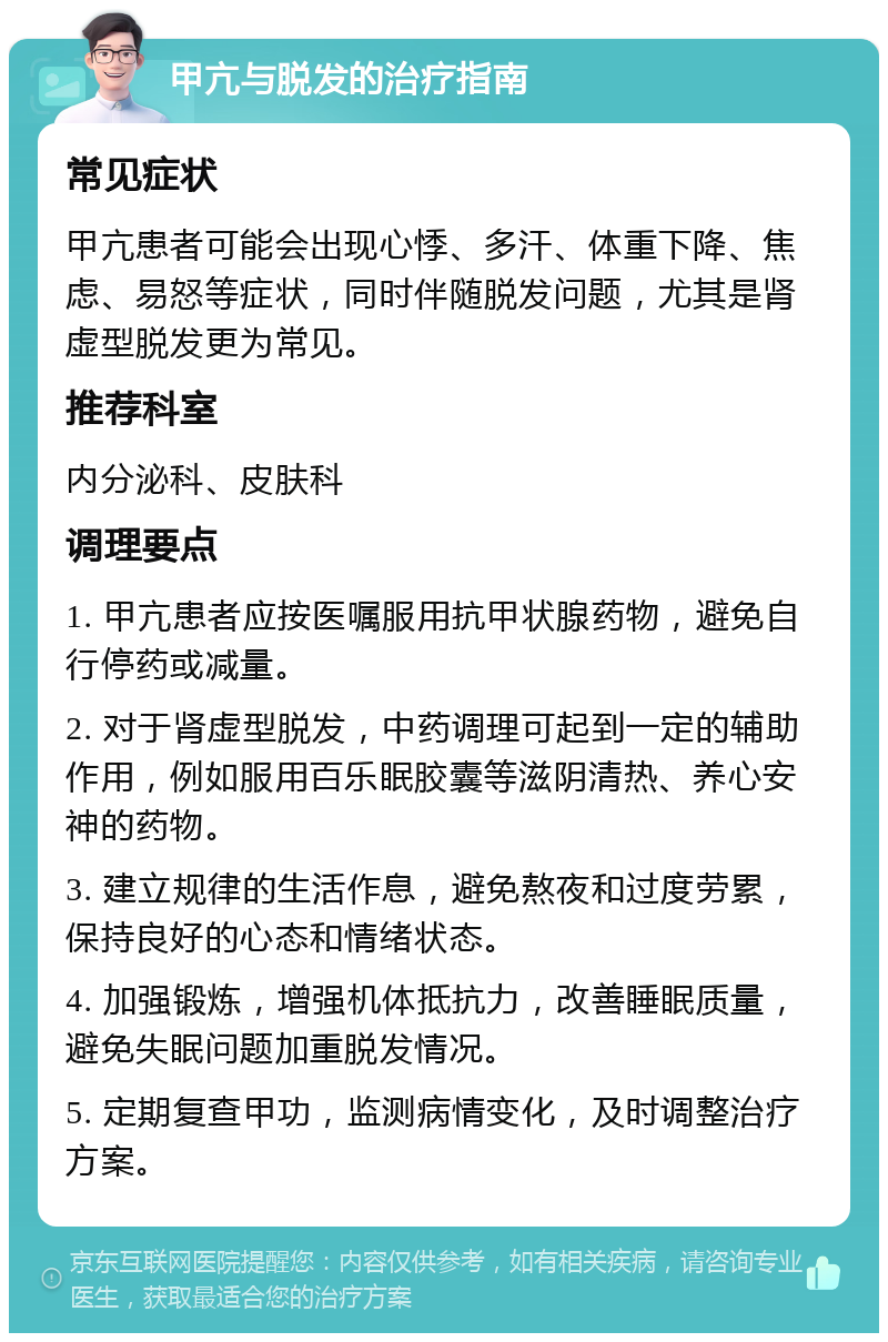 甲亢与脱发的治疗指南 常见症状 甲亢患者可能会出现心悸、多汗、体重下降、焦虑、易怒等症状，同时伴随脱发问题，尤其是肾虚型脱发更为常见。 推荐科室 内分泌科、皮肤科 调理要点 1. 甲亢患者应按医嘱服用抗甲状腺药物，避免自行停药或减量。 2. 对于肾虚型脱发，中药调理可起到一定的辅助作用，例如服用百乐眠胶囊等滋阴清热、养心安神的药物。 3. 建立规律的生活作息，避免熬夜和过度劳累，保持良好的心态和情绪状态。 4. 加强锻炼，增强机体抵抗力，改善睡眠质量，避免失眠问题加重脱发情况。 5. 定期复查甲功，监测病情变化，及时调整治疗方案。