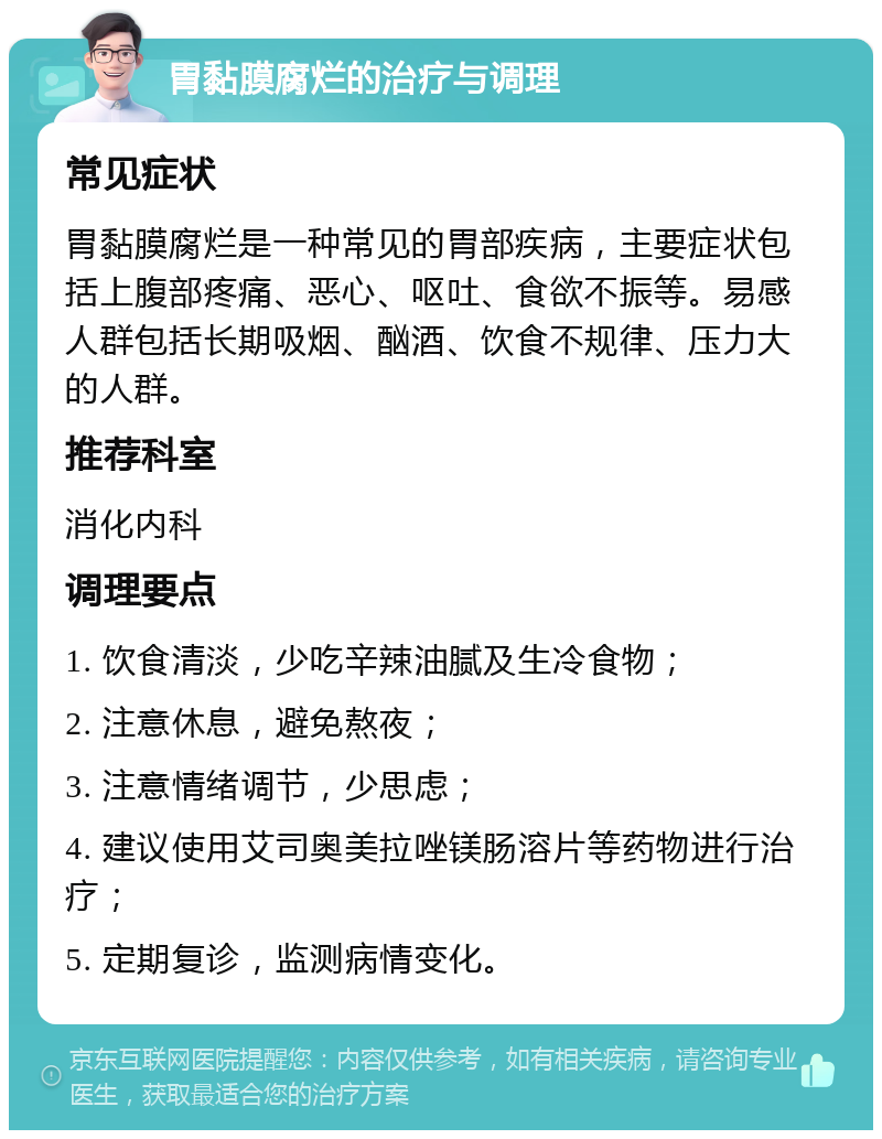 胃黏膜腐烂的治疗与调理 常见症状 胃黏膜腐烂是一种常见的胃部疾病，主要症状包括上腹部疼痛、恶心、呕吐、食欲不振等。易感人群包括长期吸烟、酗酒、饮食不规律、压力大的人群。 推荐科室 消化内科 调理要点 1. 饮食清淡，少吃辛辣油腻及生冷食物； 2. 注意休息，避免熬夜； 3. 注意情绪调节，少思虑； 4. 建议使用艾司奥美拉唑镁肠溶片等药物进行治疗； 5. 定期复诊，监测病情变化。