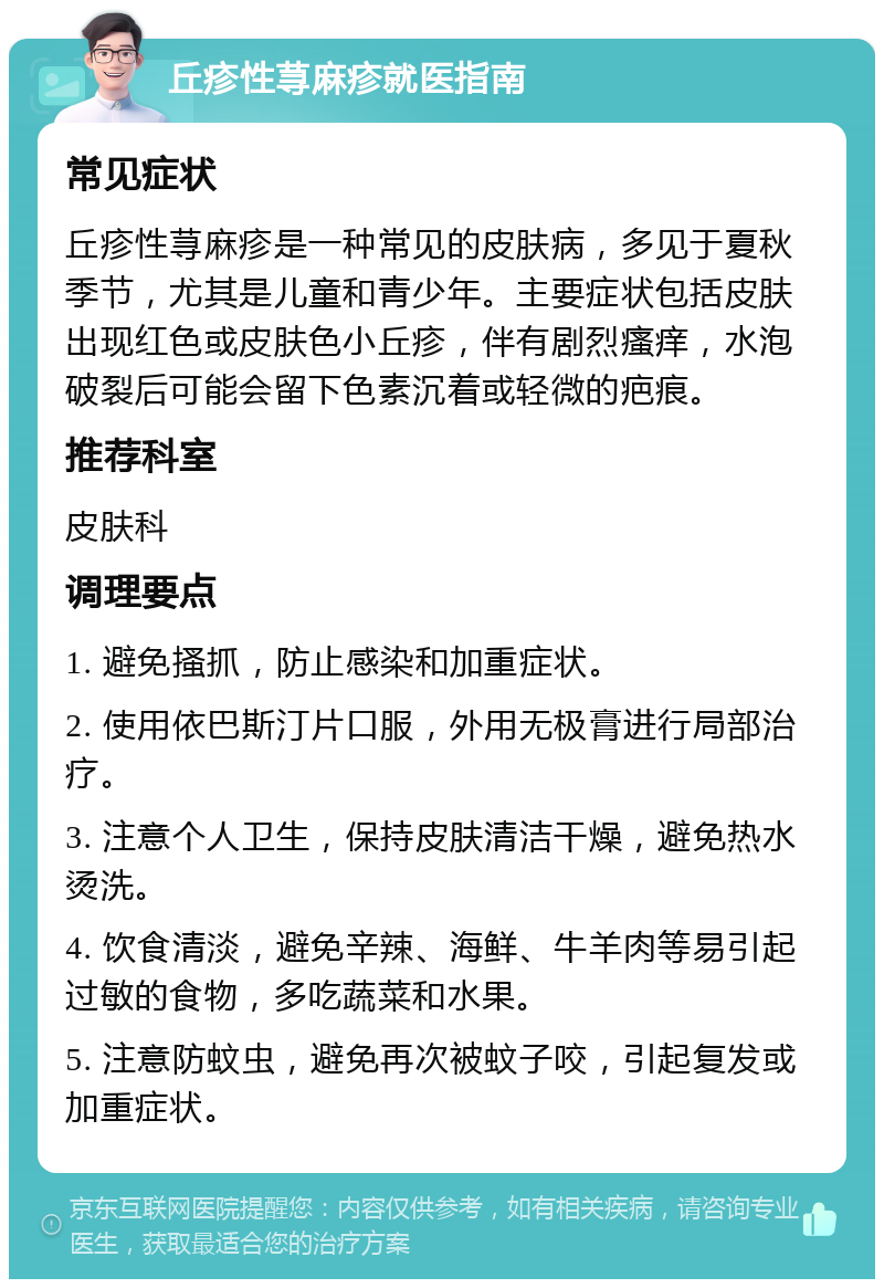 丘疹性荨麻疹就医指南 常见症状 丘疹性荨麻疹是一种常见的皮肤病，多见于夏秋季节，尤其是儿童和青少年。主要症状包括皮肤出现红色或皮肤色小丘疹，伴有剧烈瘙痒，水泡破裂后可能会留下色素沉着或轻微的疤痕。 推荐科室 皮肤科 调理要点 1. 避免搔抓，防止感染和加重症状。 2. 使用依巴斯汀片口服，外用无极膏进行局部治疗。 3. 注意个人卫生，保持皮肤清洁干燥，避免热水烫洗。 4. 饮食清淡，避免辛辣、海鲜、牛羊肉等易引起过敏的食物，多吃蔬菜和水果。 5. 注意防蚊虫，避免再次被蚊子咬，引起复发或加重症状。