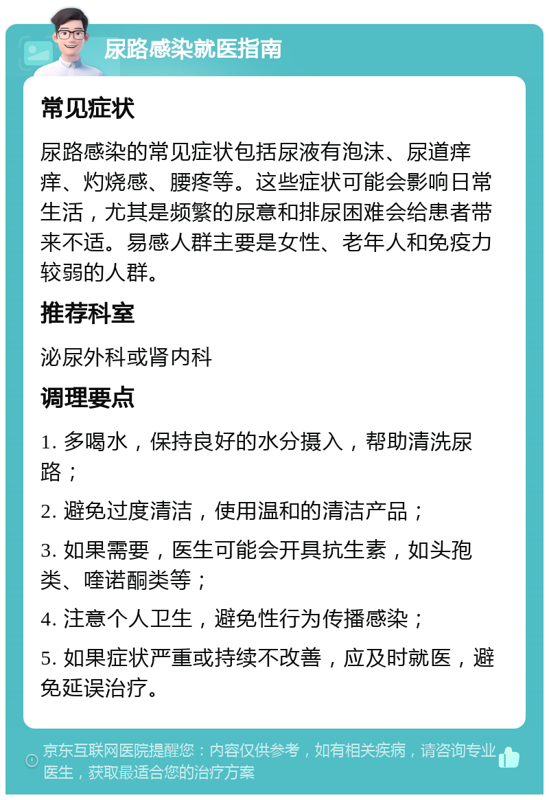 尿路感染就医指南 常见症状 尿路感染的常见症状包括尿液有泡沫、尿道痒痒、灼烧感、腰疼等。这些症状可能会影响日常生活，尤其是频繁的尿意和排尿困难会给患者带来不适。易感人群主要是女性、老年人和免疫力较弱的人群。 推荐科室 泌尿外科或肾内科 调理要点 1. 多喝水，保持良好的水分摄入，帮助清洗尿路； 2. 避免过度清洁，使用温和的清洁产品； 3. 如果需要，医生可能会开具抗生素，如头孢类、喹诺酮类等； 4. 注意个人卫生，避免性行为传播感染； 5. 如果症状严重或持续不改善，应及时就医，避免延误治疗。