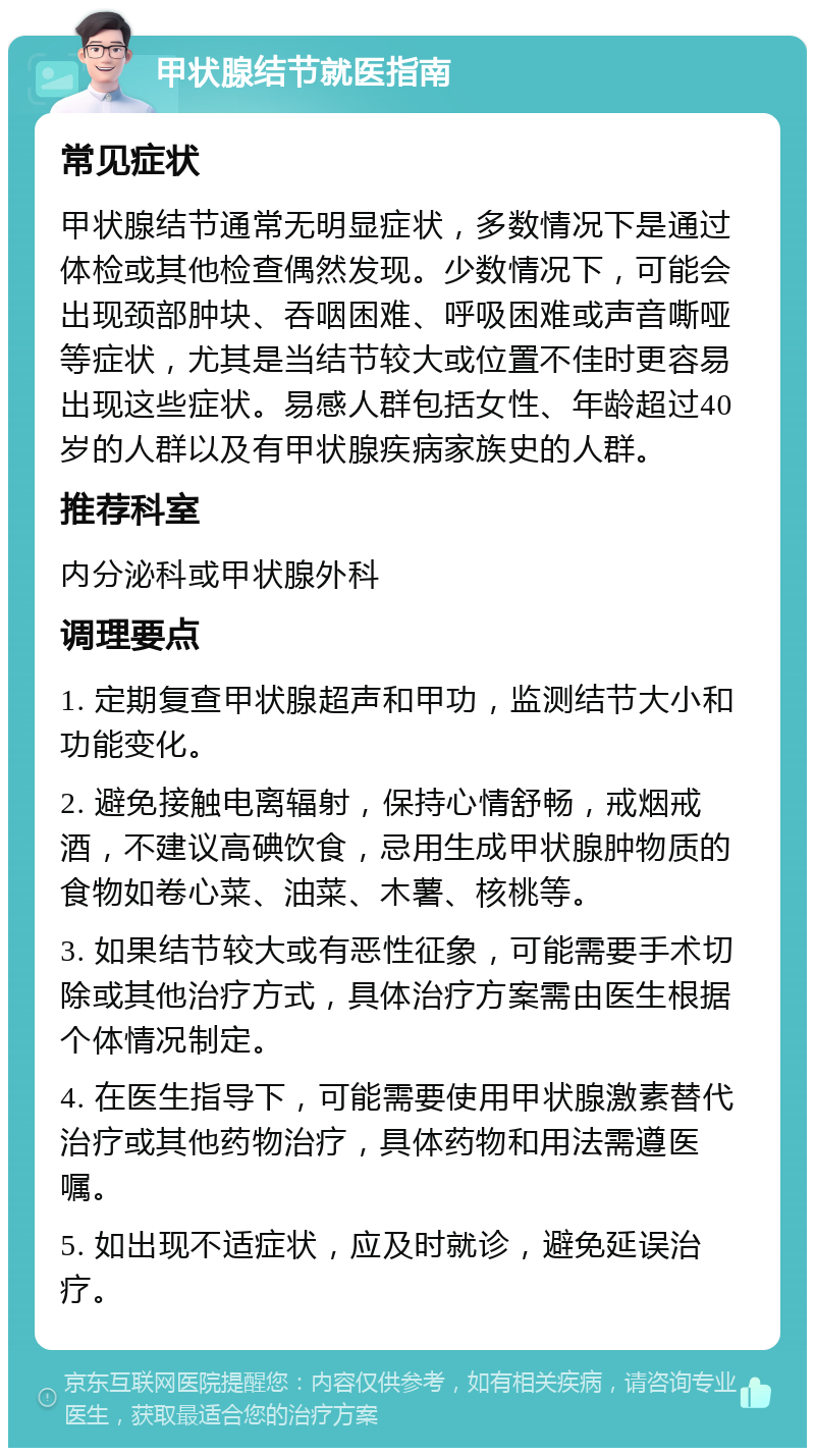 甲状腺结节就医指南 常见症状 甲状腺结节通常无明显症状，多数情况下是通过体检或其他检查偶然发现。少数情况下，可能会出现颈部肿块、吞咽困难、呼吸困难或声音嘶哑等症状，尤其是当结节较大或位置不佳时更容易出现这些症状。易感人群包括女性、年龄超过40岁的人群以及有甲状腺疾病家族史的人群。 推荐科室 内分泌科或甲状腺外科 调理要点 1. 定期复查甲状腺超声和甲功，监测结节大小和功能变化。 2. 避免接触电离辐射，保持心情舒畅，戒烟戒酒，不建议高碘饮食，忌用生成甲状腺肿物质的食物如卷心菜、油菜、木薯、核桃等。 3. 如果结节较大或有恶性征象，可能需要手术切除或其他治疗方式，具体治疗方案需由医生根据个体情况制定。 4. 在医生指导下，可能需要使用甲状腺激素替代治疗或其他药物治疗，具体药物和用法需遵医嘱。 5. 如出现不适症状，应及时就诊，避免延误治疗。