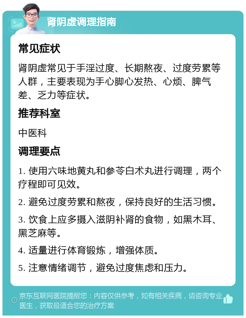 肾阴虚调理指南 常见症状 肾阴虚常见于手淫过度、长期熬夜、过度劳累等人群，主要表现为手心脚心发热、心烦、脾气差、乏力等症状。 推荐科室 中医科 调理要点 1. 使用六味地黄丸和参苓白术丸进行调理，两个疗程即可见效。 2. 避免过度劳累和熬夜，保持良好的生活习惯。 3. 饮食上应多摄入滋阴补肾的食物，如黑木耳、黑芝麻等。 4. 适量进行体育锻炼，增强体质。 5. 注意情绪调节，避免过度焦虑和压力。