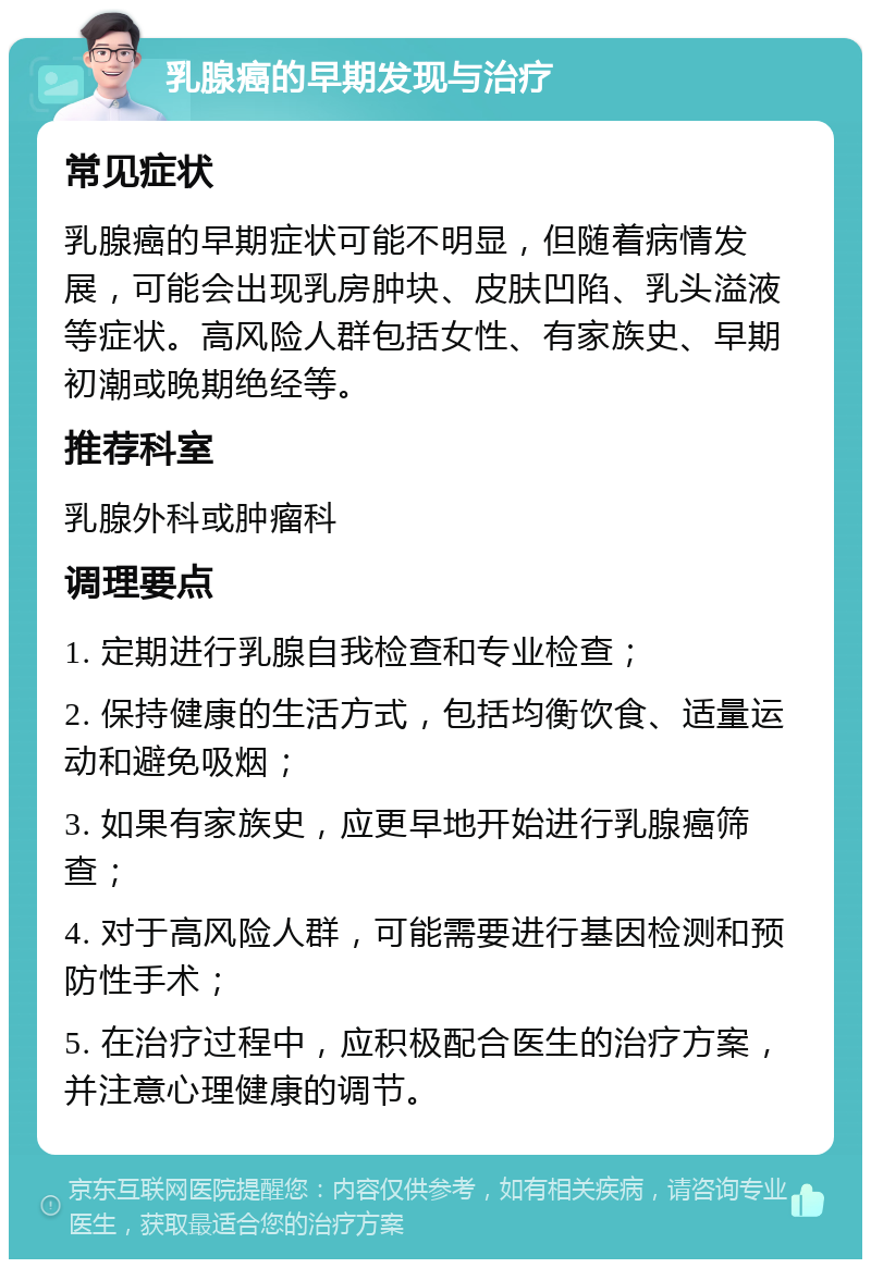 乳腺癌的早期发现与治疗 常见症状 乳腺癌的早期症状可能不明显，但随着病情发展，可能会出现乳房肿块、皮肤凹陷、乳头溢液等症状。高风险人群包括女性、有家族史、早期初潮或晚期绝经等。 推荐科室 乳腺外科或肿瘤科 调理要点 1. 定期进行乳腺自我检查和专业检查； 2. 保持健康的生活方式，包括均衡饮食、适量运动和避免吸烟； 3. 如果有家族史，应更早地开始进行乳腺癌筛查； 4. 对于高风险人群，可能需要进行基因检测和预防性手术； 5. 在治疗过程中，应积极配合医生的治疗方案，并注意心理健康的调节。