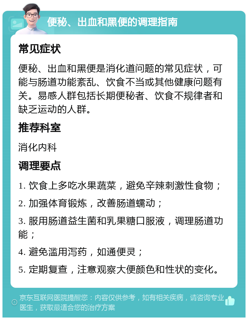 便秘、出血和黑便的调理指南 常见症状 便秘、出血和黑便是消化道问题的常见症状，可能与肠道功能紊乱、饮食不当或其他健康问题有关。易感人群包括长期便秘者、饮食不规律者和缺乏运动的人群。 推荐科室 消化内科 调理要点 1. 饮食上多吃水果蔬菜，避免辛辣刺激性食物； 2. 加强体育锻炼，改善肠道蠕动； 3. 服用肠道益生菌和乳果糖口服液，调理肠道功能； 4. 避免滥用泻药，如通便灵； 5. 定期复查，注意观察大便颜色和性状的变化。