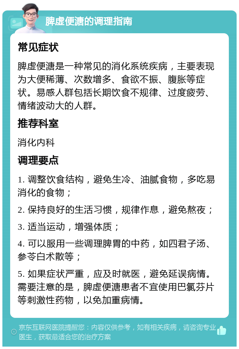 脾虚便溏的调理指南 常见症状 脾虚便溏是一种常见的消化系统疾病，主要表现为大便稀薄、次数增多、食欲不振、腹胀等症状。易感人群包括长期饮食不规律、过度疲劳、情绪波动大的人群。 推荐科室 消化内科 调理要点 1. 调整饮食结构，避免生冷、油腻食物，多吃易消化的食物； 2. 保持良好的生活习惯，规律作息，避免熬夜； 3. 适当运动，增强体质； 4. 可以服用一些调理脾胃的中药，如四君子汤、参苓白术散等； 5. 如果症状严重，应及时就医，避免延误病情。需要注意的是，脾虚便溏患者不宜使用巴氯芬片等刺激性药物，以免加重病情。