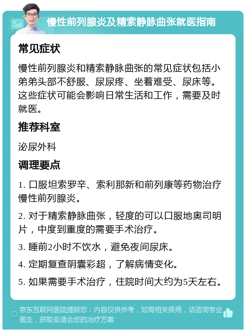 慢性前列腺炎及精索静脉曲张就医指南 常见症状 慢性前列腺炎和精索静脉曲张的常见症状包括小弟弟头部不舒服、尿尿疼、坐着难受、尿床等。这些症状可能会影响日常生活和工作，需要及时就医。 推荐科室 泌尿外科 调理要点 1. 口服坦索罗辛、索利那新和前列康等药物治疗慢性前列腺炎。 2. 对于精索静脉曲张，轻度的可以口服地奥司明片，中度到重度的需要手术治疗。 3. 睡前2小时不饮水，避免夜间尿床。 4. 定期复查阴囊彩超，了解病情变化。 5. 如果需要手术治疗，住院时间大约为5天左右。