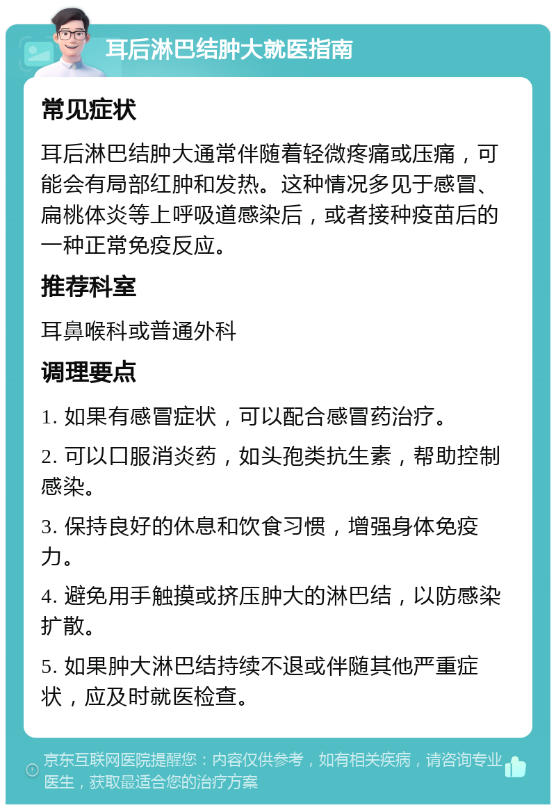 耳后淋巴结肿大就医指南 常见症状 耳后淋巴结肿大通常伴随着轻微疼痛或压痛，可能会有局部红肿和发热。这种情况多见于感冒、扁桃体炎等上呼吸道感染后，或者接种疫苗后的一种正常免疫反应。 推荐科室 耳鼻喉科或普通外科 调理要点 1. 如果有感冒症状，可以配合感冒药治疗。 2. 可以口服消炎药，如头孢类抗生素，帮助控制感染。 3. 保持良好的休息和饮食习惯，增强身体免疫力。 4. 避免用手触摸或挤压肿大的淋巴结，以防感染扩散。 5. 如果肿大淋巴结持续不退或伴随其他严重症状，应及时就医检查。