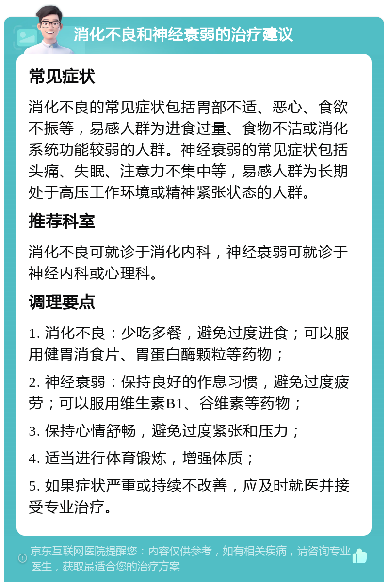 消化不良和神经衰弱的治疗建议 常见症状 消化不良的常见症状包括胃部不适、恶心、食欲不振等，易感人群为进食过量、食物不洁或消化系统功能较弱的人群。神经衰弱的常见症状包括头痛、失眠、注意力不集中等，易感人群为长期处于高压工作环境或精神紧张状态的人群。 推荐科室 消化不良可就诊于消化内科，神经衰弱可就诊于神经内科或心理科。 调理要点 1. 消化不良：少吃多餐，避免过度进食；可以服用健胃消食片、胃蛋白酶颗粒等药物； 2. 神经衰弱：保持良好的作息习惯，避免过度疲劳；可以服用维生素B1、谷维素等药物； 3. 保持心情舒畅，避免过度紧张和压力； 4. 适当进行体育锻炼，增强体质； 5. 如果症状严重或持续不改善，应及时就医并接受专业治疗。