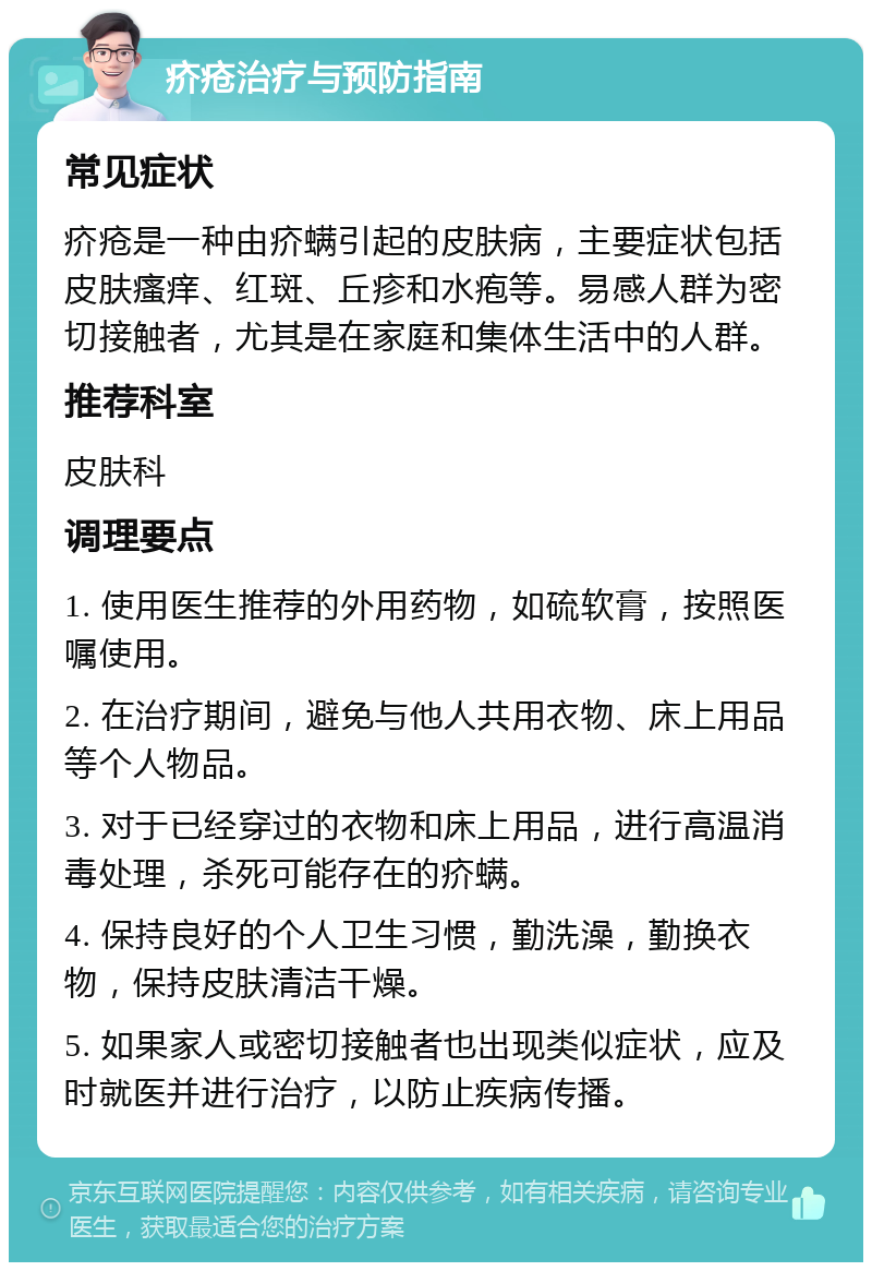 疥疮治疗与预防指南 常见症状 疥疮是一种由疥螨引起的皮肤病，主要症状包括皮肤瘙痒、红斑、丘疹和水疱等。易感人群为密切接触者，尤其是在家庭和集体生活中的人群。 推荐科室 皮肤科 调理要点 1. 使用医生推荐的外用药物，如硫软膏，按照医嘱使用。 2. 在治疗期间，避免与他人共用衣物、床上用品等个人物品。 3. 对于已经穿过的衣物和床上用品，进行高温消毒处理，杀死可能存在的疥螨。 4. 保持良好的个人卫生习惯，勤洗澡，勤换衣物，保持皮肤清洁干燥。 5. 如果家人或密切接触者也出现类似症状，应及时就医并进行治疗，以防止疾病传播。