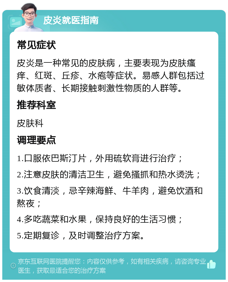 皮炎就医指南 常见症状 皮炎是一种常见的皮肤病，主要表现为皮肤瘙痒、红斑、丘疹、水疱等症状。易感人群包括过敏体质者、长期接触刺激性物质的人群等。 推荐科室 皮肤科 调理要点 1.口服依巴斯汀片，外用硫软膏进行治疗； 2.注意皮肤的清洁卫生，避免搔抓和热水烫洗； 3.饮食清淡，忌辛辣海鲜、牛羊肉，避免饮酒和熬夜； 4.多吃蔬菜和水果，保持良好的生活习惯； 5.定期复诊，及时调整治疗方案。