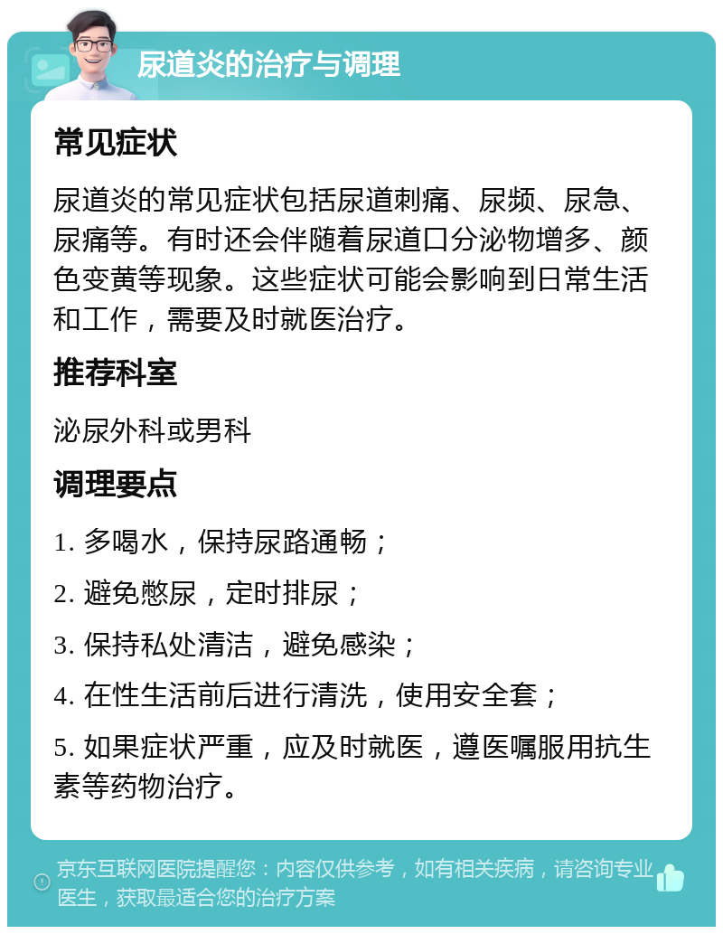 尿道炎的治疗与调理 常见症状 尿道炎的常见症状包括尿道刺痛、尿频、尿急、尿痛等。有时还会伴随着尿道口分泌物增多、颜色变黄等现象。这些症状可能会影响到日常生活和工作，需要及时就医治疗。 推荐科室 泌尿外科或男科 调理要点 1. 多喝水，保持尿路通畅； 2. 避免憋尿，定时排尿； 3. 保持私处清洁，避免感染； 4. 在性生活前后进行清洗，使用安全套； 5. 如果症状严重，应及时就医，遵医嘱服用抗生素等药物治疗。