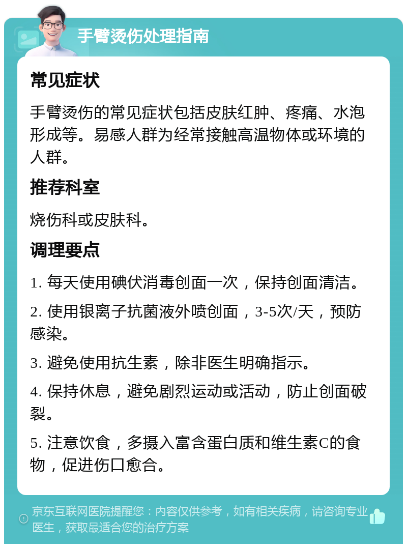 手臂烫伤处理指南 常见症状 手臂烫伤的常见症状包括皮肤红肿、疼痛、水泡形成等。易感人群为经常接触高温物体或环境的人群。 推荐科室 烧伤科或皮肤科。 调理要点 1. 每天使用碘伏消毒创面一次，保持创面清洁。 2. 使用银离子抗菌液外喷创面，3-5次/天，预防感染。 3. 避免使用抗生素，除非医生明确指示。 4. 保持休息，避免剧烈运动或活动，防止创面破裂。 5. 注意饮食，多摄入富含蛋白质和维生素C的食物，促进伤口愈合。