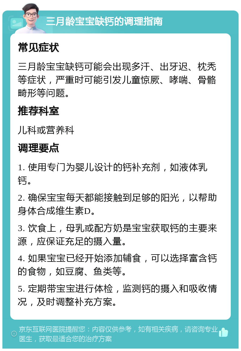 三月龄宝宝缺钙的调理指南 常见症状 三月龄宝宝缺钙可能会出现多汗、出牙迟、枕秃等症状，严重时可能引发儿童惊厥、哮喘、骨骼畸形等问题。 推荐科室 儿科或营养科 调理要点 1. 使用专门为婴儿设计的钙补充剂，如液体乳钙。 2. 确保宝宝每天都能接触到足够的阳光，以帮助身体合成维生素D。 3. 饮食上，母乳或配方奶是宝宝获取钙的主要来源，应保证充足的摄入量。 4. 如果宝宝已经开始添加辅食，可以选择富含钙的食物，如豆腐、鱼类等。 5. 定期带宝宝进行体检，监测钙的摄入和吸收情况，及时调整补充方案。