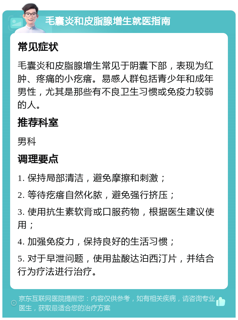 毛囊炎和皮脂腺增生就医指南 常见症状 毛囊炎和皮脂腺增生常见于阴囊下部，表现为红肿、疼痛的小疙瘩。易感人群包括青少年和成年男性，尤其是那些有不良卫生习惯或免疫力较弱的人。 推荐科室 男科 调理要点 1. 保持局部清洁，避免摩擦和刺激； 2. 等待疙瘩自然化脓，避免强行挤压； 3. 使用抗生素软膏或口服药物，根据医生建议使用； 4. 加强免疫力，保持良好的生活习惯； 5. 对于早泄问题，使用盐酸达泊西汀片，并结合行为疗法进行治疗。