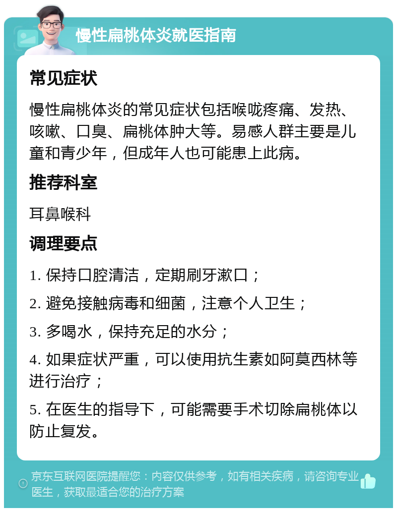 慢性扁桃体炎就医指南 常见症状 慢性扁桃体炎的常见症状包括喉咙疼痛、发热、咳嗽、口臭、扁桃体肿大等。易感人群主要是儿童和青少年，但成年人也可能患上此病。 推荐科室 耳鼻喉科 调理要点 1. 保持口腔清洁，定期刷牙漱口； 2. 避免接触病毒和细菌，注意个人卫生； 3. 多喝水，保持充足的水分； 4. 如果症状严重，可以使用抗生素如阿莫西林等进行治疗； 5. 在医生的指导下，可能需要手术切除扁桃体以防止复发。