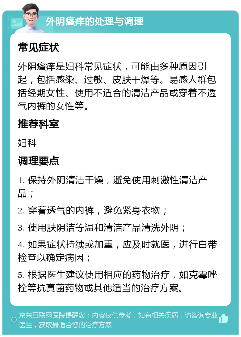 外阴瘙痒的处理与调理 常见症状 外阴瘙痒是妇科常见症状，可能由多种原因引起，包括感染、过敏、皮肤干燥等。易感人群包括经期女性、使用不适合的清洁产品或穿着不透气内裤的女性等。 推荐科室 妇科 调理要点 1. 保持外阴清洁干燥，避免使用刺激性清洁产品； 2. 穿着透气的内裤，避免紧身衣物； 3. 使用肤阴洁等温和清洁产品清洗外阴； 4. 如果症状持续或加重，应及时就医，进行白带检查以确定病因； 5. 根据医生建议使用相应的药物治疗，如克霉唑栓等抗真菌药物或其他适当的治疗方案。