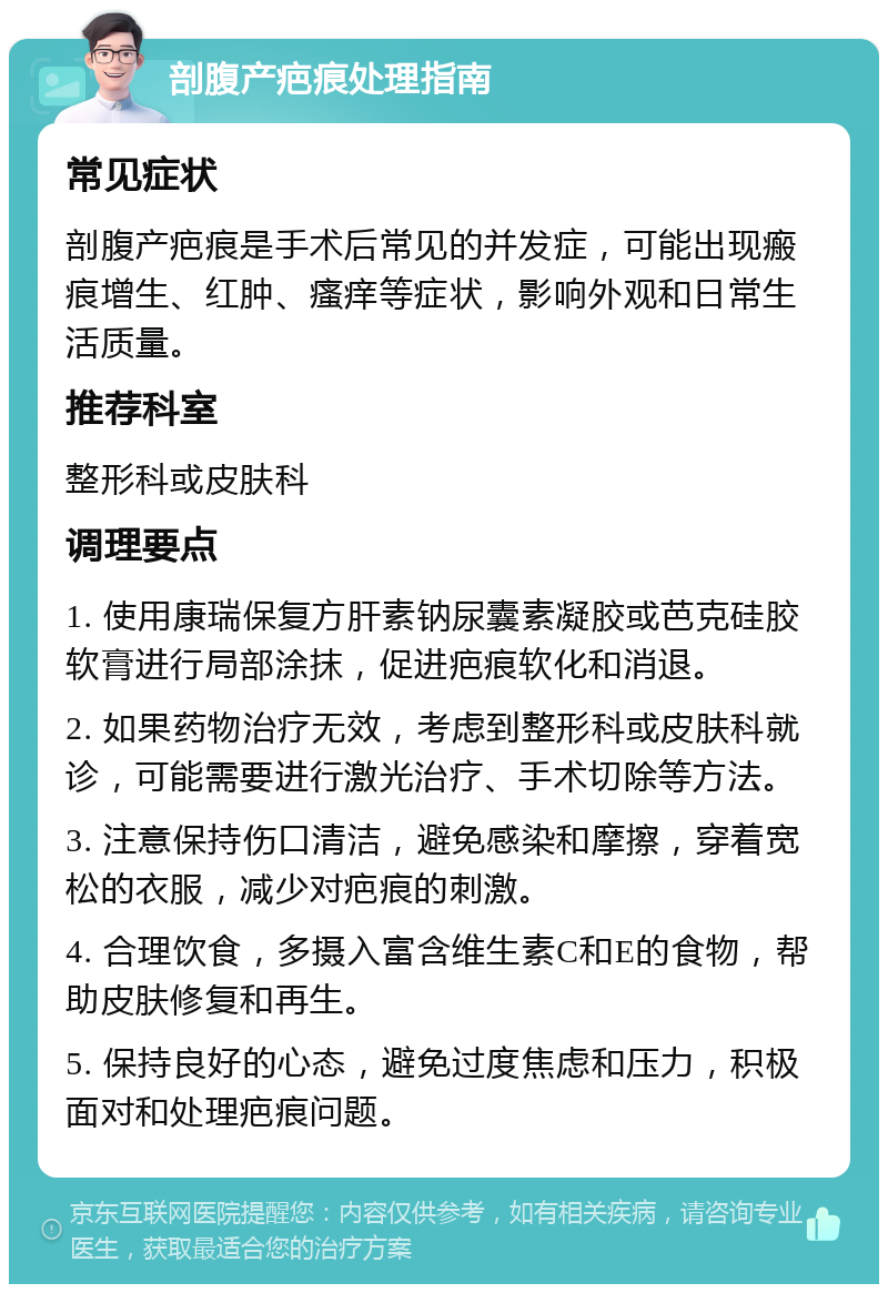 剖腹产疤痕处理指南 常见症状 剖腹产疤痕是手术后常见的并发症，可能出现瘢痕增生、红肿、瘙痒等症状，影响外观和日常生活质量。 推荐科室 整形科或皮肤科 调理要点 1. 使用康瑞保复方肝素钠尿囊素凝胶或芭克硅胶软膏进行局部涂抹，促进疤痕软化和消退。 2. 如果药物治疗无效，考虑到整形科或皮肤科就诊，可能需要进行激光治疗、手术切除等方法。 3. 注意保持伤口清洁，避免感染和摩擦，穿着宽松的衣服，减少对疤痕的刺激。 4. 合理饮食，多摄入富含维生素C和E的食物，帮助皮肤修复和再生。 5. 保持良好的心态，避免过度焦虑和压力，积极面对和处理疤痕问题。