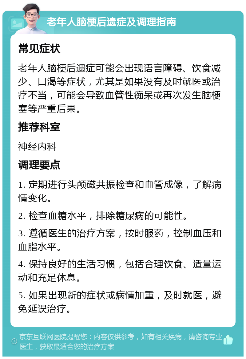 老年人脑梗后遗症及调理指南 常见症状 老年人脑梗后遗症可能会出现语言障碍、饮食减少、口渴等症状，尤其是如果没有及时就医或治疗不当，可能会导致血管性痴呆或再次发生脑梗塞等严重后果。 推荐科室 神经内科 调理要点 1. 定期进行头颅磁共振检查和血管成像，了解病情变化。 2. 检查血糖水平，排除糖尿病的可能性。 3. 遵循医生的治疗方案，按时服药，控制血压和血脂水平。 4. 保持良好的生活习惯，包括合理饮食、适量运动和充足休息。 5. 如果出现新的症状或病情加重，及时就医，避免延误治疗。