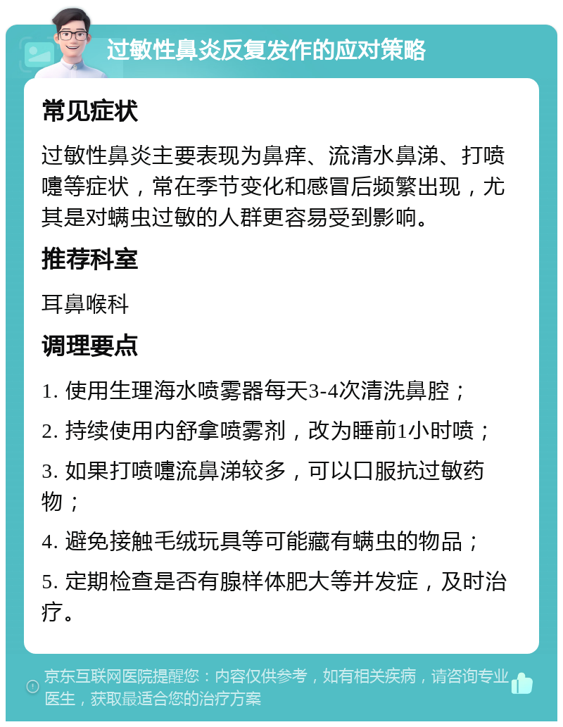 过敏性鼻炎反复发作的应对策略 常见症状 过敏性鼻炎主要表现为鼻痒、流清水鼻涕、打喷嚏等症状，常在季节变化和感冒后频繁出现，尤其是对螨虫过敏的人群更容易受到影响。 推荐科室 耳鼻喉科 调理要点 1. 使用生理海水喷雾器每天3-4次清洗鼻腔； 2. 持续使用内舒拿喷雾剂，改为睡前1小时喷； 3. 如果打喷嚏流鼻涕较多，可以口服抗过敏药物； 4. 避免接触毛绒玩具等可能藏有螨虫的物品； 5. 定期检查是否有腺样体肥大等并发症，及时治疗。