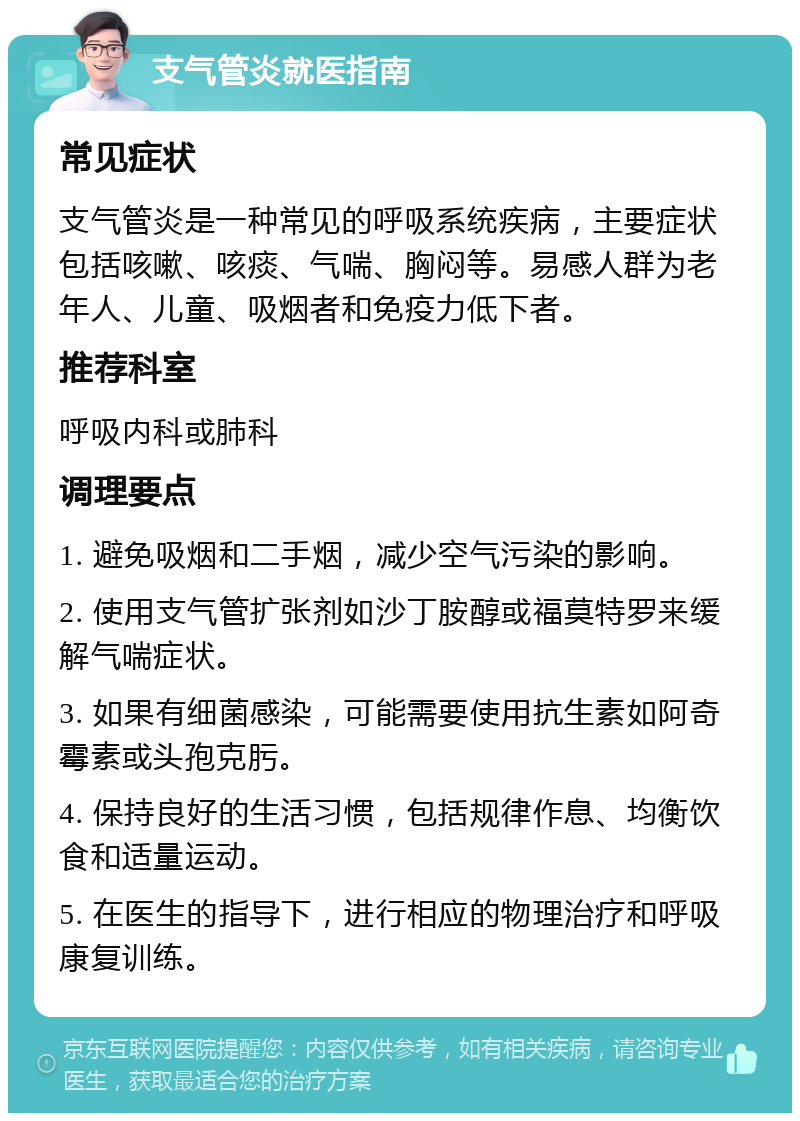 支气管炎就医指南 常见症状 支气管炎是一种常见的呼吸系统疾病，主要症状包括咳嗽、咳痰、气喘、胸闷等。易感人群为老年人、儿童、吸烟者和免疫力低下者。 推荐科室 呼吸内科或肺科 调理要点 1. 避免吸烟和二手烟，减少空气污染的影响。 2. 使用支气管扩张剂如沙丁胺醇或福莫特罗来缓解气喘症状。 3. 如果有细菌感染，可能需要使用抗生素如阿奇霉素或头孢克肟。 4. 保持良好的生活习惯，包括规律作息、均衡饮食和适量运动。 5. 在医生的指导下，进行相应的物理治疗和呼吸康复训练。