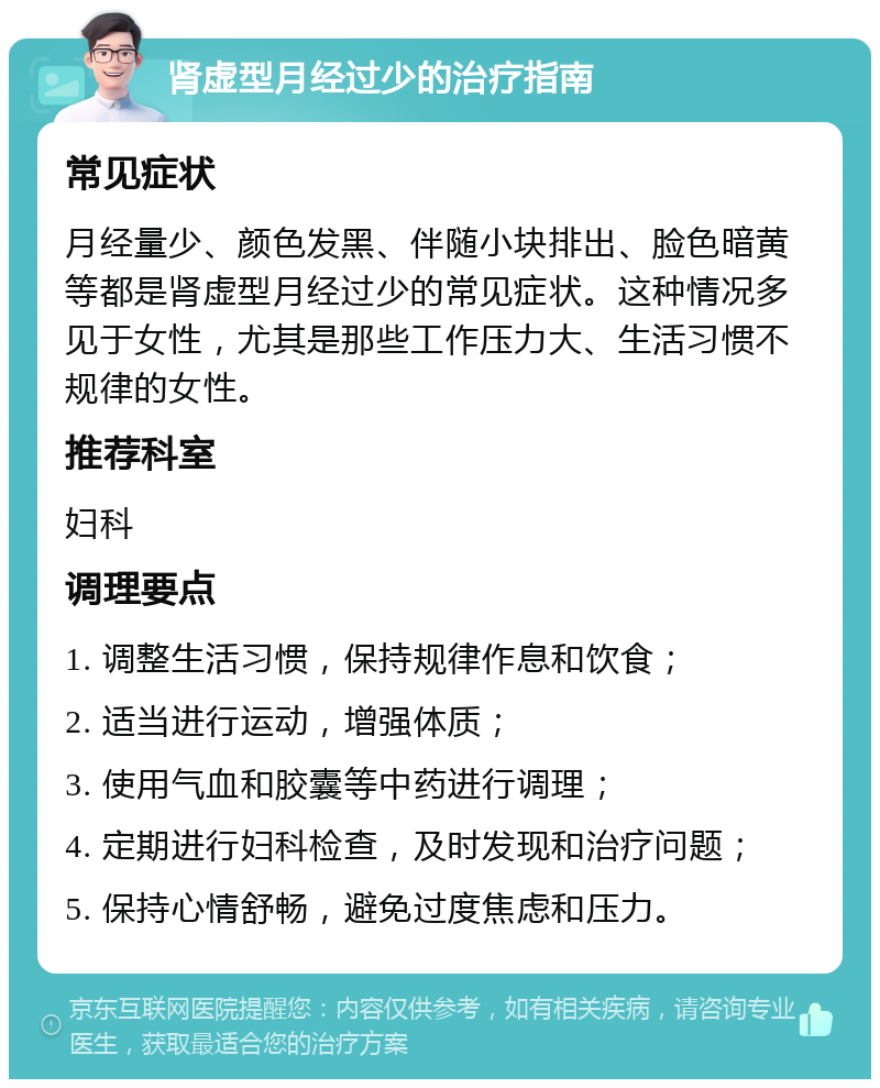 肾虚型月经过少的治疗指南 常见症状 月经量少、颜色发黑、伴随小块排出、脸色暗黄等都是肾虚型月经过少的常见症状。这种情况多见于女性，尤其是那些工作压力大、生活习惯不规律的女性。 推荐科室 妇科 调理要点 1. 调整生活习惯，保持规律作息和饮食； 2. 适当进行运动，增强体质； 3. 使用气血和胶囊等中药进行调理； 4. 定期进行妇科检查，及时发现和治疗问题； 5. 保持心情舒畅，避免过度焦虑和压力。