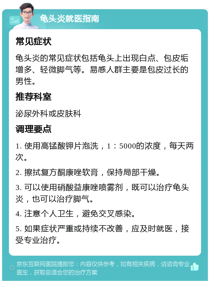 龟头炎就医指南 常见症状 龟头炎的常见症状包括龟头上出现白点、包皮垢增多、轻微脚气等。易感人群主要是包皮过长的男性。 推荐科室 泌尿外科或皮肤科 调理要点 1. 使用高锰酸钾片泡洗，1：5000的浓度，每天两次。 2. 擦拭复方酮康唑软膏，保持局部干燥。 3. 可以使用硝酸益康唑喷雾剂，既可以治疗龟头炎，也可以治疗脚气。 4. 注意个人卫生，避免交叉感染。 5. 如果症状严重或持续不改善，应及时就医，接受专业治疗。