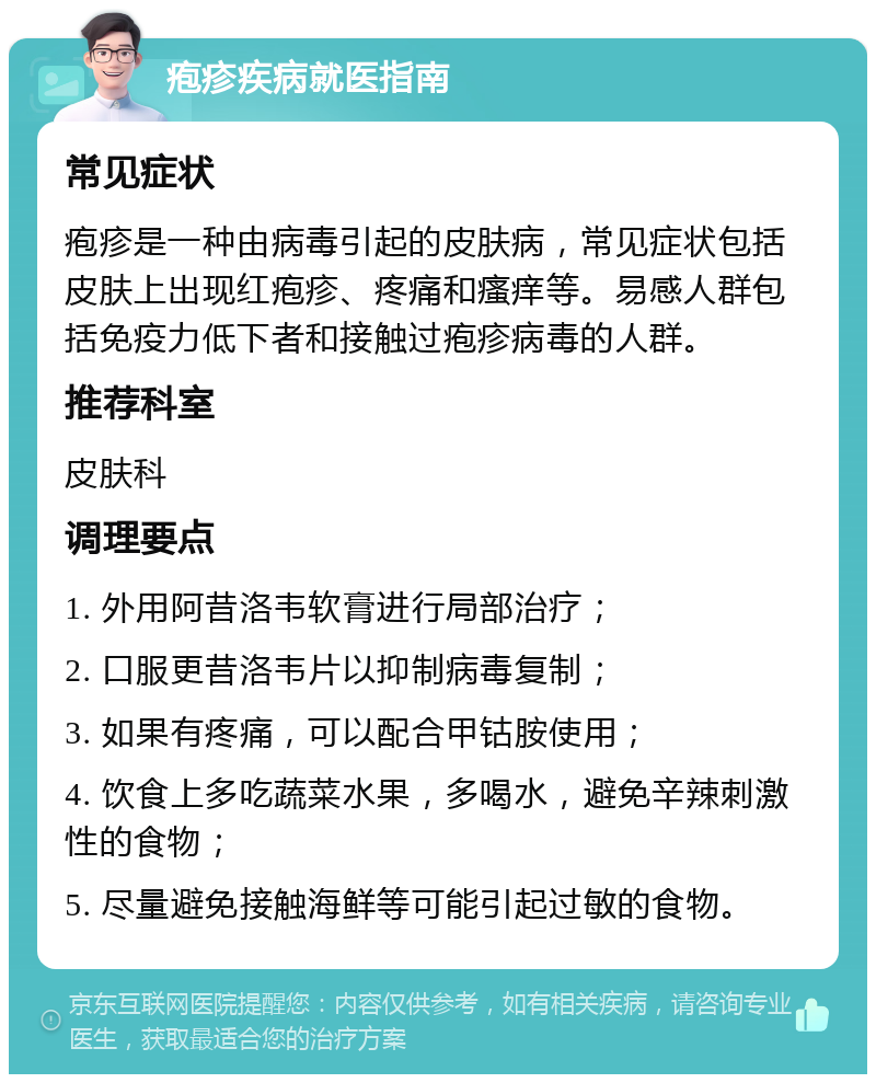 疱疹疾病就医指南 常见症状 疱疹是一种由病毒引起的皮肤病，常见症状包括皮肤上出现红疱疹、疼痛和瘙痒等。易感人群包括免疫力低下者和接触过疱疹病毒的人群。 推荐科室 皮肤科 调理要点 1. 外用阿昔洛韦软膏进行局部治疗； 2. 口服更昔洛韦片以抑制病毒复制； 3. 如果有疼痛，可以配合甲钴胺使用； 4. 饮食上多吃蔬菜水果，多喝水，避免辛辣刺激性的食物； 5. 尽量避免接触海鲜等可能引起过敏的食物。