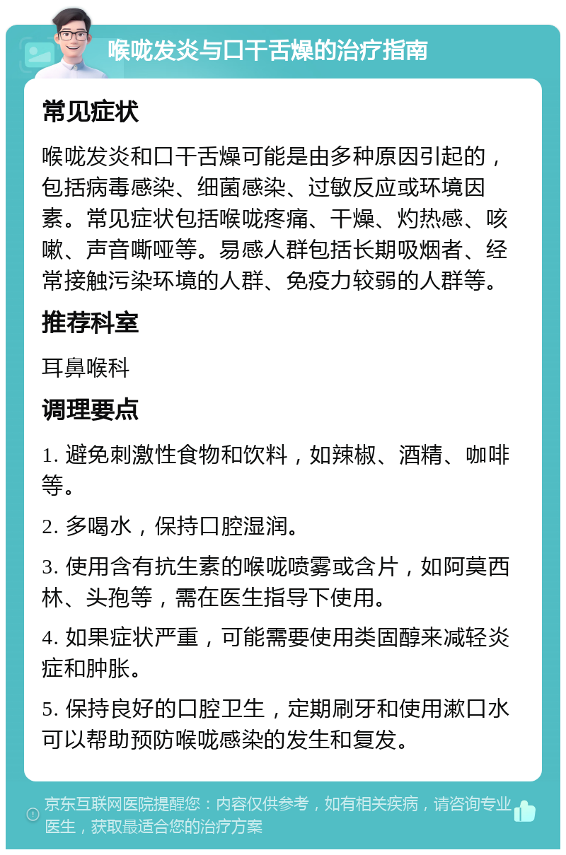 喉咙发炎与口干舌燥的治疗指南 常见症状 喉咙发炎和口干舌燥可能是由多种原因引起的，包括病毒感染、细菌感染、过敏反应或环境因素。常见症状包括喉咙疼痛、干燥、灼热感、咳嗽、声音嘶哑等。易感人群包括长期吸烟者、经常接触污染环境的人群、免疫力较弱的人群等。 推荐科室 耳鼻喉科 调理要点 1. 避免刺激性食物和饮料，如辣椒、酒精、咖啡等。 2. 多喝水，保持口腔湿润。 3. 使用含有抗生素的喉咙喷雾或含片，如阿莫西林、头孢等，需在医生指导下使用。 4. 如果症状严重，可能需要使用类固醇来减轻炎症和肿胀。 5. 保持良好的口腔卫生，定期刷牙和使用漱口水可以帮助预防喉咙感染的发生和复发。