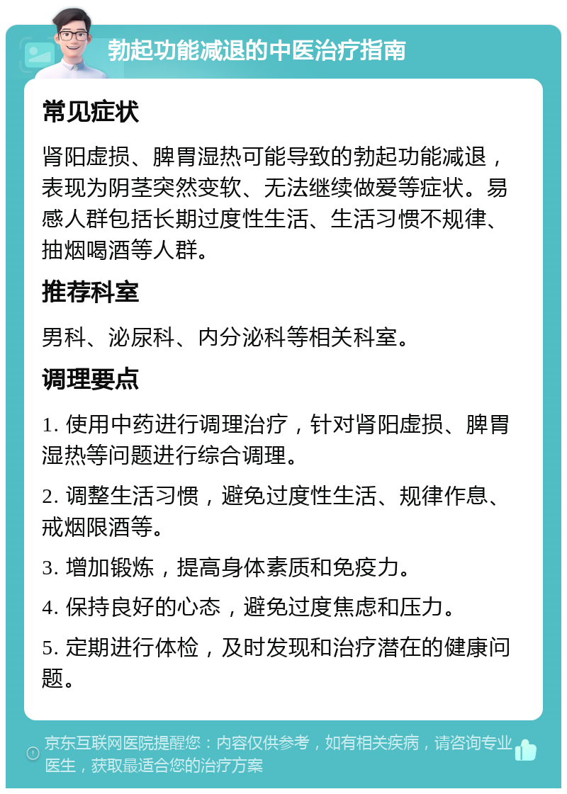 勃起功能减退的中医治疗指南 常见症状 肾阳虚损、脾胃湿热可能导致的勃起功能减退，表现为阴茎突然变软、无法继续做爱等症状。易感人群包括长期过度性生活、生活习惯不规律、抽烟喝酒等人群。 推荐科室 男科、泌尿科、内分泌科等相关科室。 调理要点 1. 使用中药进行调理治疗，针对肾阳虚损、脾胃湿热等问题进行综合调理。 2. 调整生活习惯，避免过度性生活、规律作息、戒烟限酒等。 3. 增加锻炼，提高身体素质和免疫力。 4. 保持良好的心态，避免过度焦虑和压力。 5. 定期进行体检，及时发现和治疗潜在的健康问题。