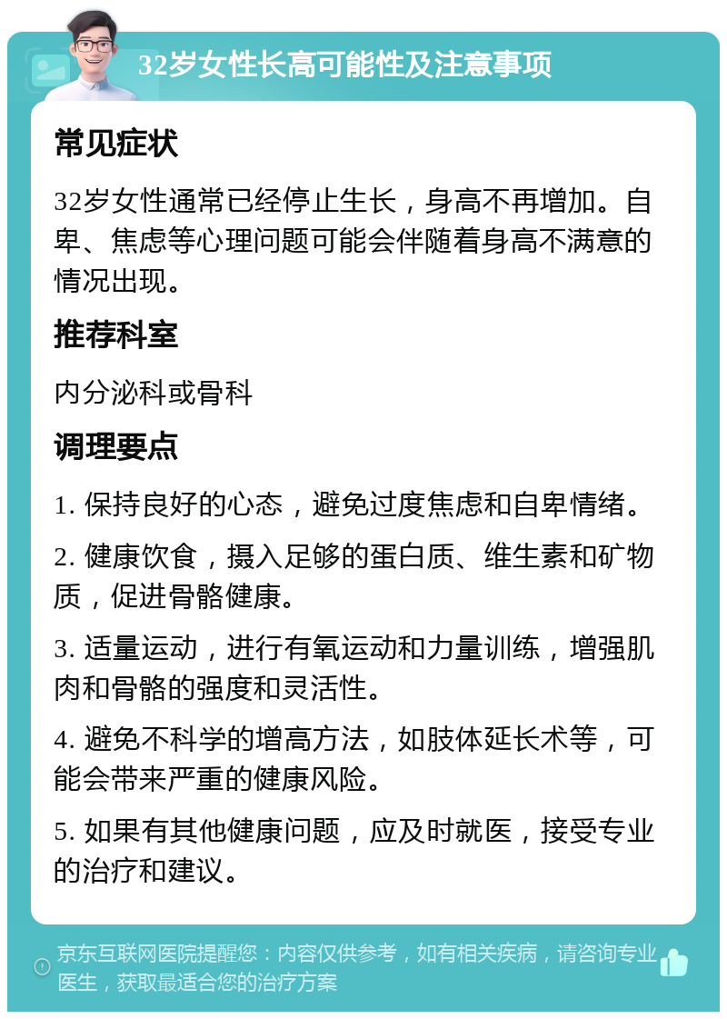 32岁女性长高可能性及注意事项 常见症状 32岁女性通常已经停止生长，身高不再增加。自卑、焦虑等心理问题可能会伴随着身高不满意的情况出现。 推荐科室 内分泌科或骨科 调理要点 1. 保持良好的心态，避免过度焦虑和自卑情绪。 2. 健康饮食，摄入足够的蛋白质、维生素和矿物质，促进骨骼健康。 3. 适量运动，进行有氧运动和力量训练，增强肌肉和骨骼的强度和灵活性。 4. 避免不科学的增高方法，如肢体延长术等，可能会带来严重的健康风险。 5. 如果有其他健康问题，应及时就医，接受专业的治疗和建议。