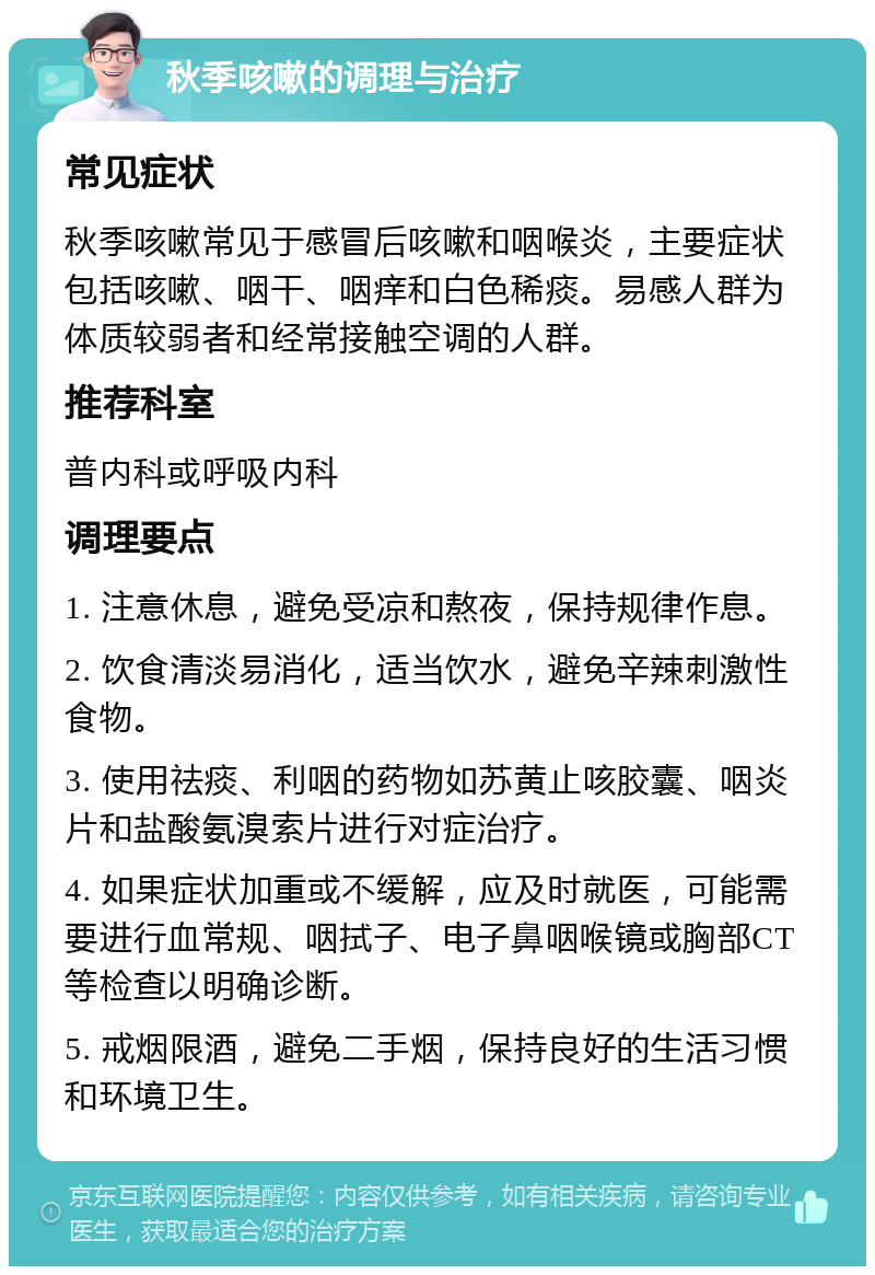 秋季咳嗽的调理与治疗 常见症状 秋季咳嗽常见于感冒后咳嗽和咽喉炎，主要症状包括咳嗽、咽干、咽痒和白色稀痰。易感人群为体质较弱者和经常接触空调的人群。 推荐科室 普内科或呼吸内科 调理要点 1. 注意休息，避免受凉和熬夜，保持规律作息。 2. 饮食清淡易消化，适当饮水，避免辛辣刺激性食物。 3. 使用祛痰、利咽的药物如苏黄止咳胶囊、咽炎片和盐酸氨溴索片进行对症治疗。 4. 如果症状加重或不缓解，应及时就医，可能需要进行血常规、咽拭子、电子鼻咽喉镜或胸部CT等检查以明确诊断。 5. 戒烟限酒，避免二手烟，保持良好的生活习惯和环境卫生。