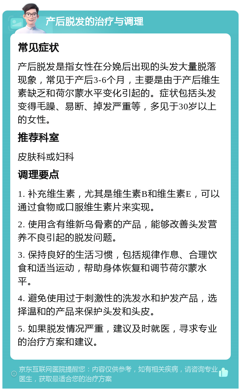 产后脱发的治疗与调理 常见症状 产后脱发是指女性在分娩后出现的头发大量脱落现象，常见于产后3-6个月，主要是由于产后维生素缺乏和荷尔蒙水平变化引起的。症状包括头发变得毛躁、易断、掉发严重等，多见于30岁以上的女性。 推荐科室 皮肤科或妇科 调理要点 1. 补充维生素，尤其是维生素B和维生素E，可以通过食物或口服维生素片来实现。 2. 使用含有维新乌骨素的产品，能够改善头发营养不良引起的脱发问题。 3. 保持良好的生活习惯，包括规律作息、合理饮食和适当运动，帮助身体恢复和调节荷尔蒙水平。 4. 避免使用过于刺激性的洗发水和护发产品，选择温和的产品来保护头发和头皮。 5. 如果脱发情况严重，建议及时就医，寻求专业的治疗方案和建议。