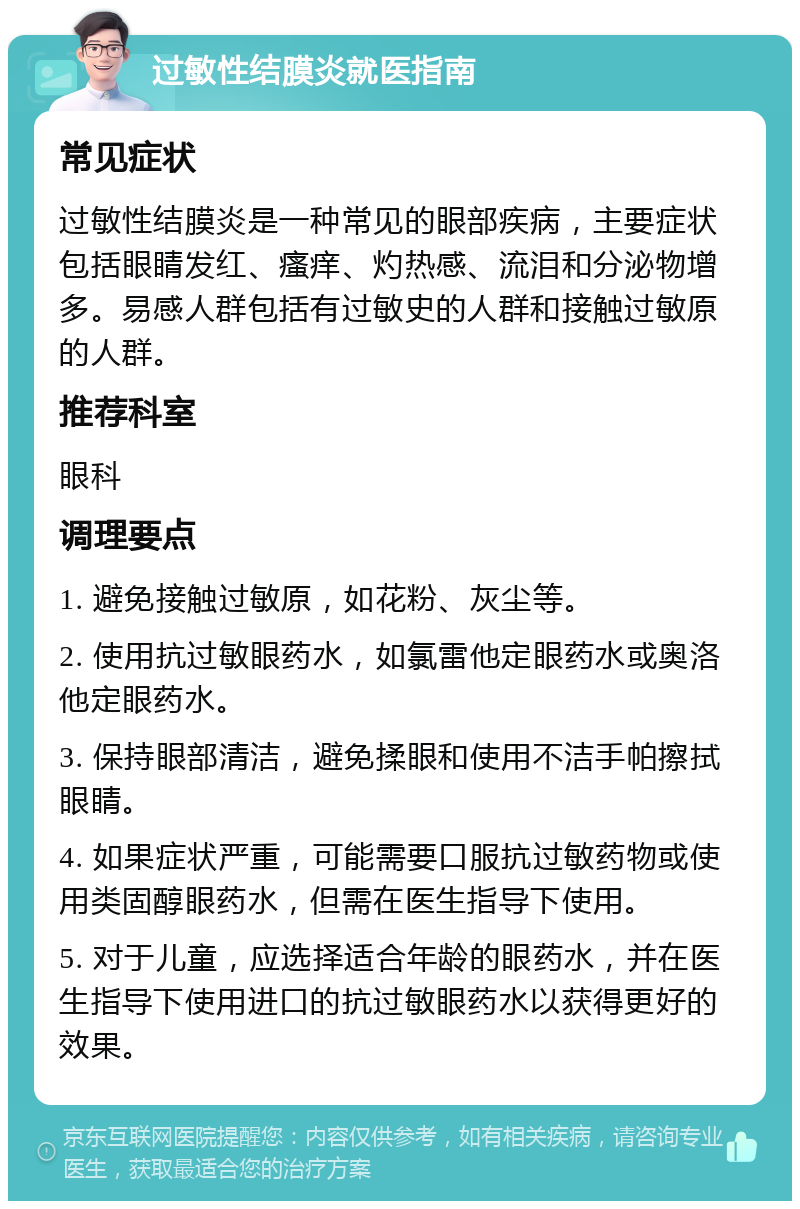 过敏性结膜炎就医指南 常见症状 过敏性结膜炎是一种常见的眼部疾病，主要症状包括眼睛发红、瘙痒、灼热感、流泪和分泌物增多。易感人群包括有过敏史的人群和接触过敏原的人群。 推荐科室 眼科 调理要点 1. 避免接触过敏原，如花粉、灰尘等。 2. 使用抗过敏眼药水，如氯雷他定眼药水或奥洛他定眼药水。 3. 保持眼部清洁，避免揉眼和使用不洁手帕擦拭眼睛。 4. 如果症状严重，可能需要口服抗过敏药物或使用类固醇眼药水，但需在医生指导下使用。 5. 对于儿童，应选择适合年龄的眼药水，并在医生指导下使用进口的抗过敏眼药水以获得更好的效果。