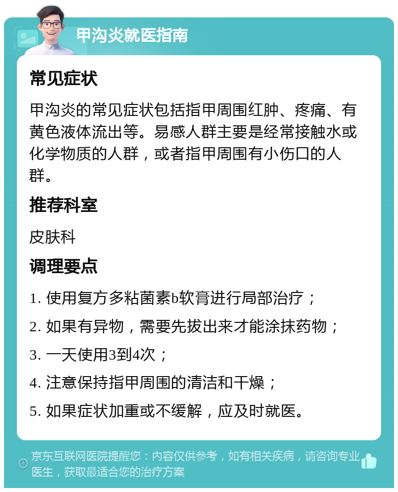 甲沟炎就医指南 常见症状 甲沟炎的常见症状包括指甲周围红肿、疼痛、有黄色液体流出等。易感人群主要是经常接触水或化学物质的人群，或者指甲周围有小伤口的人群。 推荐科室 皮肤科 调理要点 1. 使用复方多粘菌素b软膏进行局部治疗； 2. 如果有异物，需要先拔出来才能涂抹药物； 3. 一天使用3到4次； 4. 注意保持指甲周围的清洁和干燥； 5. 如果症状加重或不缓解，应及时就医。