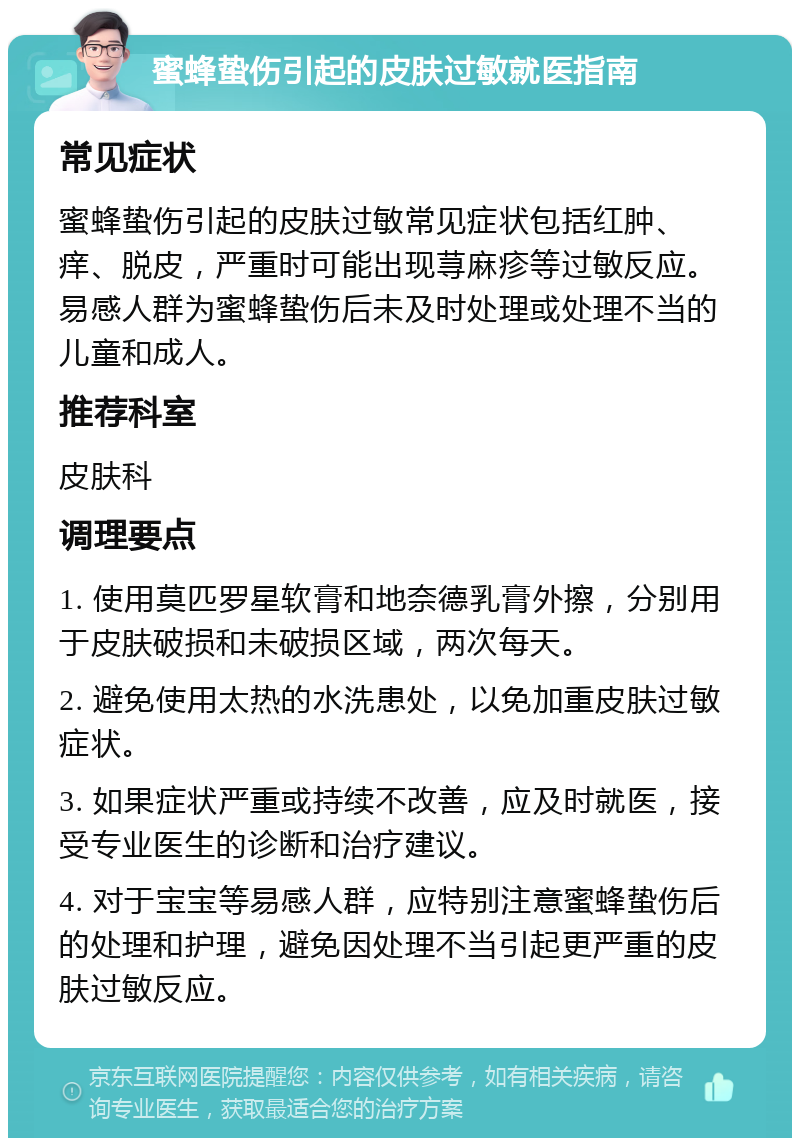 蜜蜂蛰伤引起的皮肤过敏就医指南 常见症状 蜜蜂蛰伤引起的皮肤过敏常见症状包括红肿、痒、脱皮，严重时可能出现荨麻疹等过敏反应。易感人群为蜜蜂蛰伤后未及时处理或处理不当的儿童和成人。 推荐科室 皮肤科 调理要点 1. 使用莫匹罗星软膏和地奈德乳膏外擦，分别用于皮肤破损和未破损区域，两次每天。 2. 避免使用太热的水洗患处，以免加重皮肤过敏症状。 3. 如果症状严重或持续不改善，应及时就医，接受专业医生的诊断和治疗建议。 4. 对于宝宝等易感人群，应特别注意蜜蜂蛰伤后的处理和护理，避免因处理不当引起更严重的皮肤过敏反应。