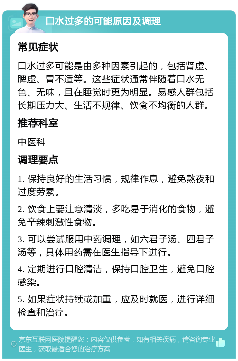 口水过多的可能原因及调理 常见症状 口水过多可能是由多种因素引起的，包括肾虚、脾虚、胃不适等。这些症状通常伴随着口水无色、无味，且在睡觉时更为明显。易感人群包括长期压力大、生活不规律、饮食不均衡的人群。 推荐科室 中医科 调理要点 1. 保持良好的生活习惯，规律作息，避免熬夜和过度劳累。 2. 饮食上要注意清淡，多吃易于消化的食物，避免辛辣刺激性食物。 3. 可以尝试服用中药调理，如六君子汤、四君子汤等，具体用药需在医生指导下进行。 4. 定期进行口腔清洁，保持口腔卫生，避免口腔感染。 5. 如果症状持续或加重，应及时就医，进行详细检查和治疗。