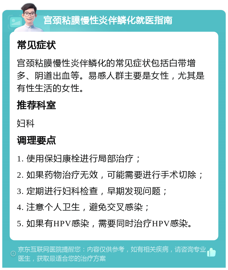 宫颈粘膜慢性炎伴鳞化就医指南 常见症状 宫颈粘膜慢性炎伴鳞化的常见症状包括白带增多、阴道出血等。易感人群主要是女性，尤其是有性生活的女性。 推荐科室 妇科 调理要点 1. 使用保妇康栓进行局部治疗； 2. 如果药物治疗无效，可能需要进行手术切除； 3. 定期进行妇科检查，早期发现问题； 4. 注意个人卫生，避免交叉感染； 5. 如果有HPV感染，需要同时治疗HPV感染。