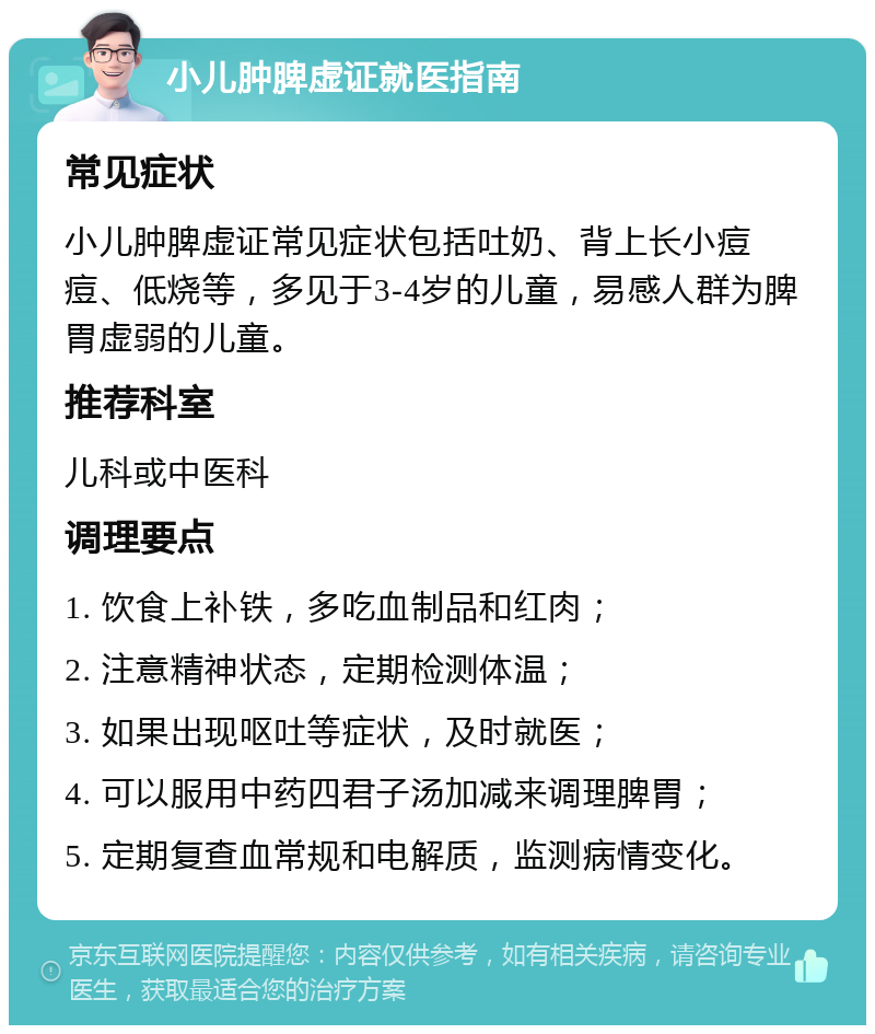 小儿肿脾虚证就医指南 常见症状 小儿肿脾虚证常见症状包括吐奶、背上长小痘痘、低烧等，多见于3-4岁的儿童，易感人群为脾胃虚弱的儿童。 推荐科室 儿科或中医科 调理要点 1. 饮食上补铁，多吃血制品和红肉； 2. 注意精神状态，定期检测体温； 3. 如果出现呕吐等症状，及时就医； 4. 可以服用中药四君子汤加减来调理脾胃； 5. 定期复查血常规和电解质，监测病情变化。