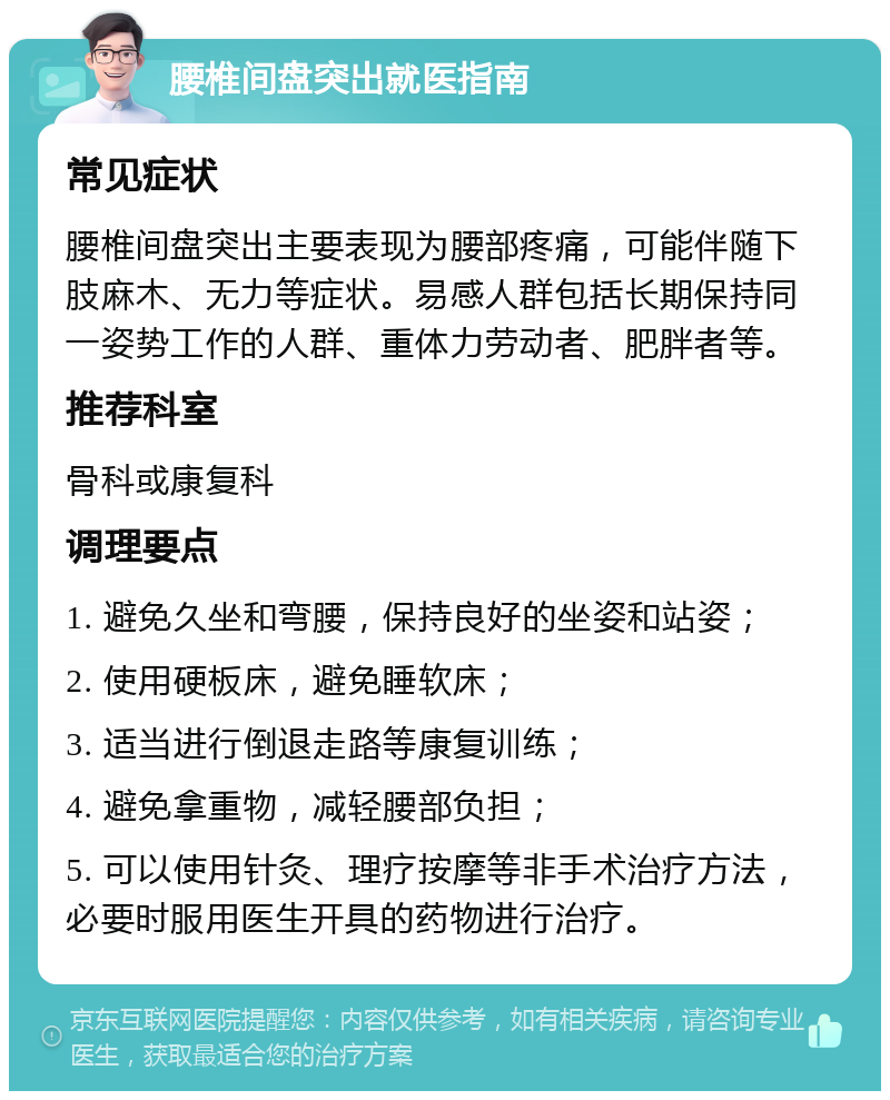 腰椎间盘突出就医指南 常见症状 腰椎间盘突出主要表现为腰部疼痛，可能伴随下肢麻木、无力等症状。易感人群包括长期保持同一姿势工作的人群、重体力劳动者、肥胖者等。 推荐科室 骨科或康复科 调理要点 1. 避免久坐和弯腰，保持良好的坐姿和站姿； 2. 使用硬板床，避免睡软床； 3. 适当进行倒退走路等康复训练； 4. 避免拿重物，减轻腰部负担； 5. 可以使用针灸、理疗按摩等非手术治疗方法，必要时服用医生开具的药物进行治疗。