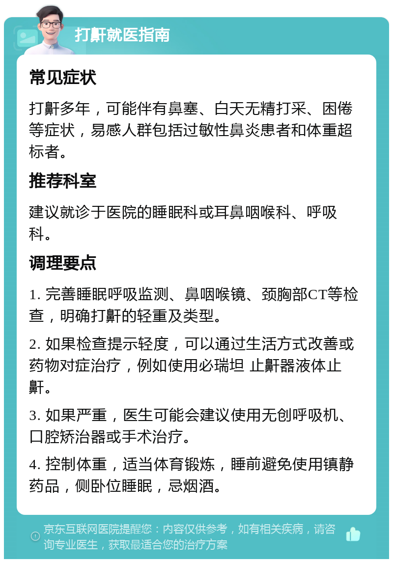 打鼾就医指南 常见症状 打鼾多年，可能伴有鼻塞、白天无精打采、困倦等症状，易感人群包括过敏性鼻炎患者和体重超标者。 推荐科室 建议就诊于医院的睡眠科或耳鼻咽喉科、呼吸科。 调理要点 1. 完善睡眠呼吸监测、鼻咽喉镜、颈胸部CT等检查，明确打鼾的轻重及类型。 2. 如果检查提示轻度，可以通过生活方式改善或药物对症治疗，例如使用必瑞坦 止鼾器液体止鼾。 3. 如果严重，医生可能会建议使用无创呼吸机、口腔矫治器或手术治疗。 4. 控制体重，适当体育锻炼，睡前避免使用镇静药品，侧卧位睡眠，忌烟酒。